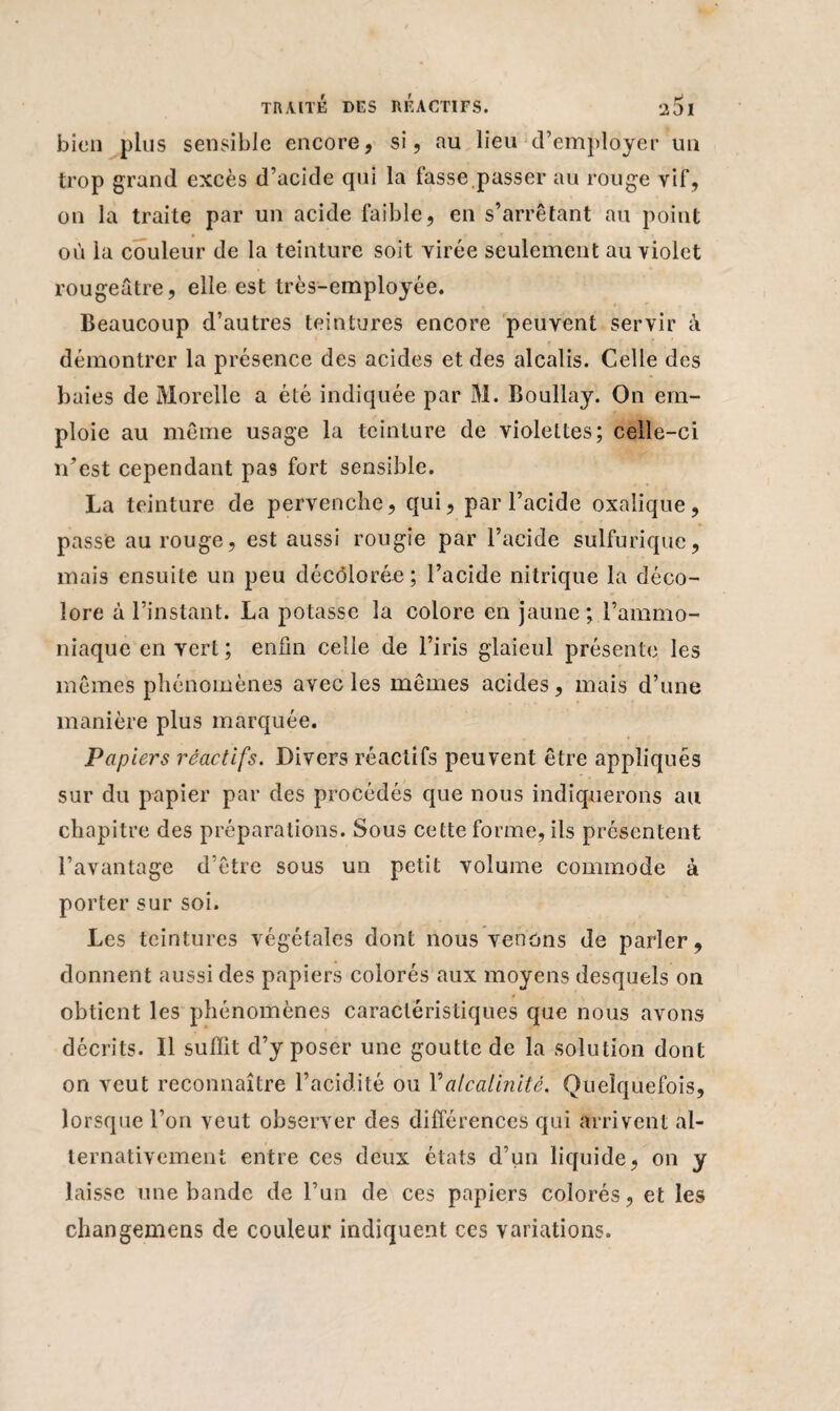 bien plus sensible encore, si, au lieu d’employer un trop grand excès d’acide qui la fasse.passer au rouge vif, on la traite par un acide faible, en s’arrêtant au point où la couleur de la teinture soit virée seulement au violet rougeâtre, elle est très-employée. Beaucoup d’autres teintures encore peuvent servir à démontrer la présence des acides et des alcalis. Celle des baies de Morelle a été indiquée par M. Boullay. On em¬ ploie au même usage la teinture de violettes; celle-ci n’est cependant pas fort sensible. La teinture de pervenche, qui, par l’acide oxalique, passe au rouge, est aussi rougîe par l’acide sulfurique, mais ensuite un peu décolorée; l’acide nitrique la déco¬ lore à l’instant. La potasse la colore en jaune; l’ammo¬ niaque en vert ; enfin celle de l’iris glaïeul présente les mêmes phénomènes avec les mêmes acides, mais d’une manière plus marquée. Papiers réactifs. Divers réactifs peuvent être appliqués sur du papier par des procédés que nous indiquerons au chapitre des préparations. Sous cette forme, ils présentent l’avantage d’être sous un petit volume commode à porter sur soi. Les teintures végétales dont nous venons de parler, donnent aussi des papiers colorés aux moyens desquels on obtient les phénomènes caractéristiques que nous avons décrits. Il suffit d’y poser une goutte de la solution dont on veut reconnaître l’acidité ou Y alcalinité. Quelquefois, lorsque l’on veut observer des différences qui arrivent al¬ ternativement entre ces deux états d’un liquide, on y laisse une bande de l’un de ces papiers colorés, et les changemens de couleur indiquent ces variations.