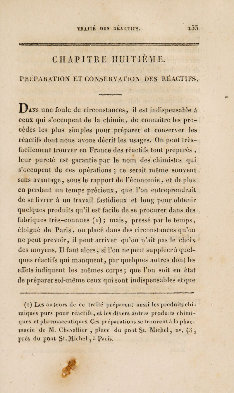 CHAPITRE HUITIÈME. PRÉPARATION ET CONSERVATION DES RÉACTIFS, Dans une foule de circonstances, il est indispensable à ceux qui s’occupent de la chimie, de connaître les pro¬ cédés les plus simples pour préparer et conserver les réactifs dont nous avons décrit les usages. On peut très- facilement trouver en France des réactifs tout préparés , leur pureté est garantie par le nom des chimistes qui s’occupent de ces opérations ; ce serait même souvent sans avantage, sous le rapport de l’économie, et déplus en perdant un temps précieux, que l’on entreprendrait de se livrer à un travail fastidieux et long pour obtenir quelques produits qu’il est facile de se procurer dans des. fabriques très-connues (1) ; mais, pressé parle temps, éloigné de Paris, ou placé dans des circonstances qu’on ne peut prévoir, il peut arriver qu’on n’ait pas le choix des moyens. Il faut alors, si l’on ne peut suppléera quel¬ ques réactifs qui manquent, par quelques autres dont les effets indiquent les mêmes corps ; que l’on soit en état de préparer soi-même ceux qui sont indispensables et que (i) Les auteurs de ce traité préparent aussi les produits chi¬ miques purs pour réactifs , et les divers autres produits chimi¬ ques et pharmaceutiques. Ces préparations se trouvent à la phar¬ macie de M. Chevallier , place du pont Michel, no, 43 , prés du pont St.Mh'hel ? à Paris,
