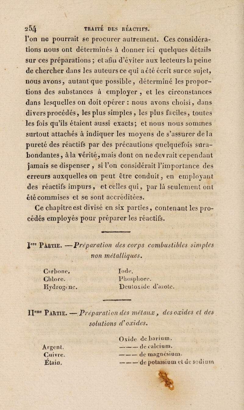 l’on ne pourrait se procurer autrement. Ces considéra¬ tions nous ont déterminés à donner ici quelques détails sur ces préparations ; et afin d’éviter aux lecteurs la peine de chercher dans les auteurs ce qui a été écrit sur ce sujet, nous avons, autant que possible, déterminé les propor¬ tions des substances à employer , et les circonstances dans lesquelles on doit opérer : nous avons choisi, dans divers procédés, les plus simples, les plus faciles, toutes les fois qu’ils étaient aussi exacts; et nous nous sommes surtout attachés à indiquer les moyens de s’assurer delà pureté des réactifs par des précautions quelquefois sura¬ bondantes, à la vérité,mais dont on nedevrait cependant jamais se dispenser , si l’on considérait l’importance des erreurs auxquelles on peut être conduit, en employant des réactifs impurs, et celles qui, par là seulement ont été commises et se sont accréditées. Ce chapitre est divisé en six parties, contenant les pro¬ cédés employés pour préparer les réactifs. Jere Pàûtie. —Préparation des corps combustibles simples non métalliques. Carbone. Chlore. Hjdrogi ne. Iode. Phosphore. Deuloxide d’azote. Ijeme Partie. — Préparation des métaux s des oxides et des solutions d’oxides. Oxide de barium. — -de calcium. — -de magnésium. — -de potassium et de sodium Argent. Cuivre. Étain.