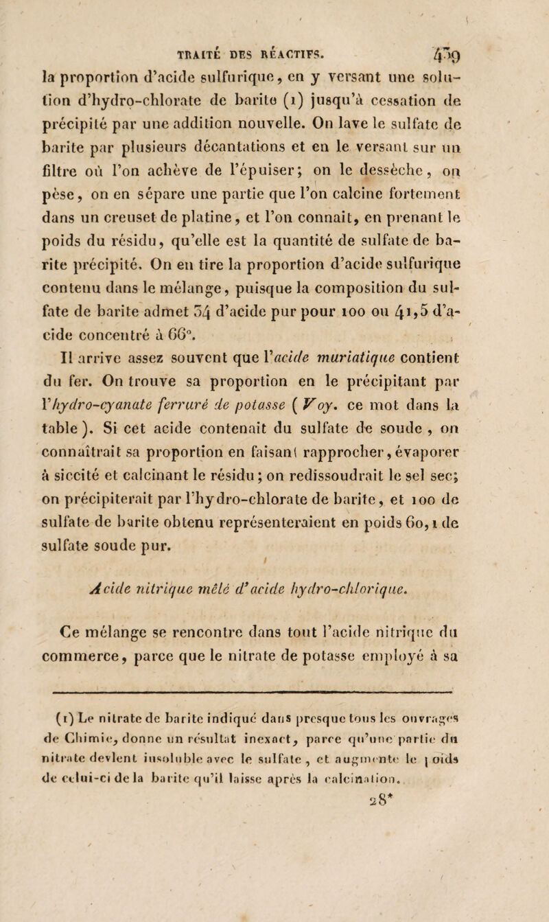 la proportion d’acide sulfurique, en y versant une solu¬ tion d’hydro-chlorate de barito (1) jusqu’à cessation de précipité par une addition nouvelle. On lave le sulfate de barite par plusieurs décantations et en le versant sur un filtre où l’on achève de l’épuiser; on le dessèche, ou pèse, on en sépare une partie que l’on calcine fortement dans un creuset de platine, et l’on connaît, en prenant le poids du résidu, qu’elle est la quantité de sulfate de ba¬ rite précipité. On en tire la proportion d’acide sulfurique contenu dans le mélange, puisque la composition du sul¬ fate de barite admet 54 d’acide pur pour 100 ou ^1,5 d’a¬ cide concentré à 66°. Il arrive assez souvent que Vacide muriatique contient du fer. On trouve sa proportion en le précipitant par l’hydro-cyanate ferrure de potasse ( Voy. ce mot dans la table). Si cet acide contenait du sulfate de soude , on connaîtrait sa proportion en faisan! rapprocher, évaporer à siccité et calcinant le résidu ; on redissoudrait le sel sec; on précipiterait par l’hydro-chlorate de barite, et 100 de sulfate de barite obtenu représenteraient en poids Go, i de sulfate soude pur. i Acide nitrique mêlé d’acide hydro-chlorique. Ce mélange se rencontre dans tout l’acide nitrique du commerce, parce que le nitrate de potasse employé à sa | (i)Le nitrate de barite indique dans presque tons les ouvrages de Chimie, donne un résultat inexnet, paree qu’une partie du nitrate devient insoluble avec le sulfate, et augmente le j oids de celui-ci de la barite qu’il laisse après la calcination. 28*