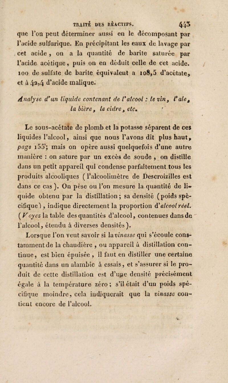 que l’on peut déterminer aussi en le décomposant par l’acide sulfurique. En précipitant les eaux de lavage par cet acide , on a la quantité de barite saturée par l’acide acétique, puis on en déduit celle de cet acide. 100 de sulfate de barite équivalent a 108,5 d’acétate, et à 42,4 d’acide malique. Analyse d’un liquide contenant de l’alcool : te vin, l*alet la bière, le cidre , etc* Le sous-acétate de plomb et la potasse séparent de ces liquides l’alcool, ainsi que nous l’avons dit plus haut, page 155'; mais on opère aussi quelquefois d’une autre manière : on sature par un excès de soude , on distille dans un petit appareil qui condense parfaitement tous les produits alcooliques ( l’alcoolimètre de Descroizilles est dans ce cas ). On pèse ou l’on mesure la quantité de li¬ quide obtenu par la distillation; sa densité (poids spé¬ cifique! , indique directement la proportion d'alcool réel, (Lr oyez la table des quantités d’alcool, contenues dans de l’alcool, étendu à diverses densités). Lorsque l’on veut savoir si \ixvinasse qui s’écoule cons¬ tamment de la chaudière , ou appareil à distillation con¬ tinue, est bien épuisée , il faut en distiller une certaine quantité dans un alambic à essais, et s’assurer si le pro¬ duit de cette distillation est d’upe densité précisément égale à la température zéro; s’il était d’un poids spé¬ cifique moindre, cela indiquerait que la vinasse con¬ tient encore de l’alcool.