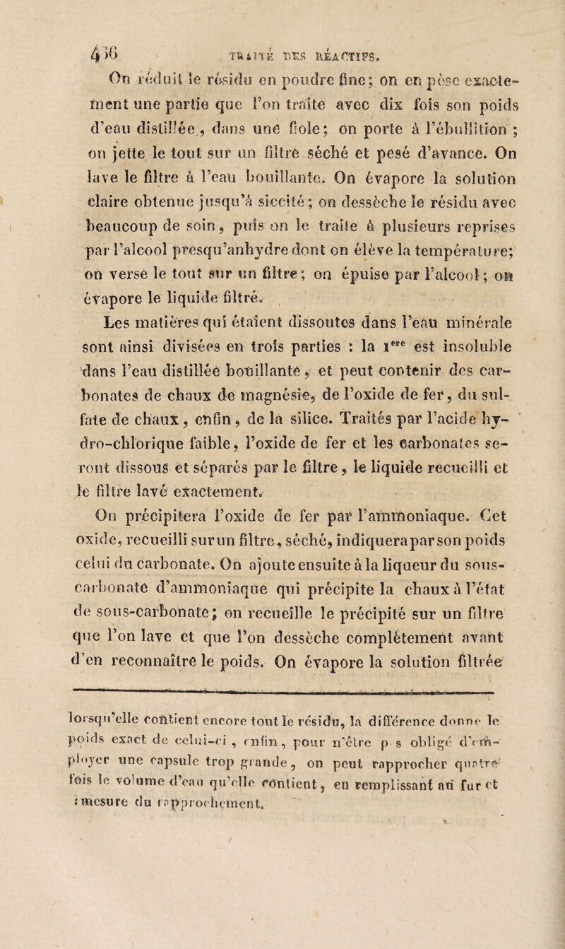 On réduit le résidu en poudre fine; on en pèse exacte¬ ment une partie que Ton traite avec dix fois son poids d’eau distillée , dans une foie; on porte à l’ébullition ; on jette le tout sur un filtre séché et pesé d’avance. On lave le filtre à l’eau bouillante. On évapore la solution claire obtenue jusqu’à siccité ; on dessèche le résidu avec beaucoup de soin, puis on le traite à plusieurs reprises par l’alcool pfesqu’anhydre dont on élève la température; on verse le tout sur un filtre; on épuise par l’alcool ; on évapore le liquide filtré. Les matières qui étaient dissoutes dans l’eau minérale sont ainsi divisées en trois parties : la i€ïe est insoluble dans l’eau distillée bouillant# et peut contenir des car¬ bonates de chaux de magnésie, de l’oxide de fer, du sul¬ fate de chaux, enfin , de la silice. Traités par l’acide hy- dro-chlorique faible, l’oxide de fer et les carbonates se¬ ront dissous et séparés par le filtre, le liquide recueilli et le filtre lavé exactement» On précipitera l’oxide de fer par l’ammoniaque. Cet oxide, recueilli surun filtre, séché, indiqueraparson poids celui du carbonate. On ajoute ensuite à la liqueur du sous- carbonate d’ammoniaque qui précipite la chaux à l’état de sous-carbonate; on recueille le précipité sur un filtre que l’on lave et que l’on dessèche complètement avant d’en reconnaître le poids. On évapore la solution filtrée lorsqu’elle contient cneore tout le résidu, la différence donne le poids exact de celui-ei , enfin, pour n*être p s obligé clYilr»- ployer une capsule trop grande, on peut rapprocher quatre lois le volume d’eau qu’elle contient, en remplissant ati furet i mesure du rapprochement.