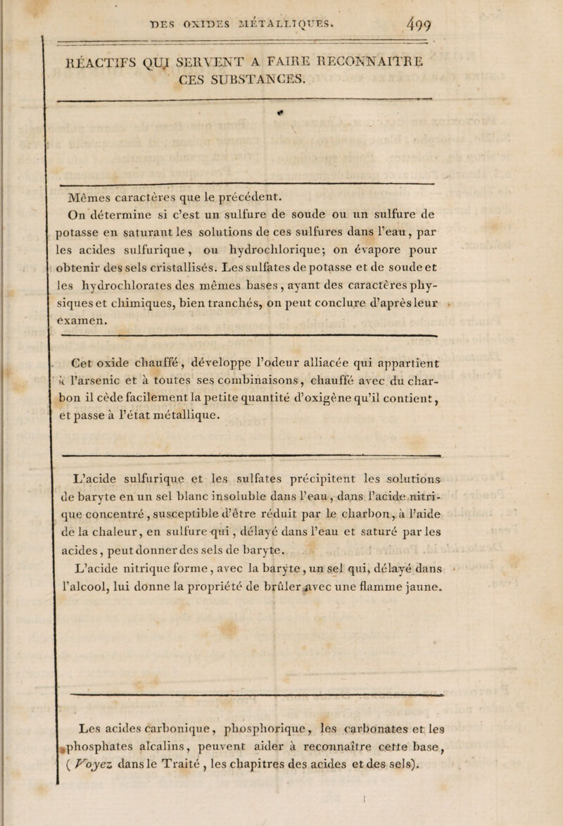 KÉACTIFS QUI SERVENT A FAIRE RECONNAITRE CES SUBSTANCES. Mêmes caractères que le précédent. On détermine si c’est un sulfure de soude ou un sulfure de potasse en saturant les solutions de ces sulfures dans l’eau, par les acides sulfurique, ou hydrochlorique; on évapore pour obtenir des sels cristallisés. Les sulfates dépotasse et de soude et les hydrochlorates des mêmes bases , ayant des caractères phy¬ siques et chimiques, bien tranchés, on peut conclure d’après leur examen. Cet oxide chauffé, développe l’odeur alliacée qui appartient «. l’arsenic et à toutes ses combinaisons, chauffé avec du char¬ bon il cède facilement la petite quantité d’oxigène qu’il contient, et passe à l’état métallique. L’ackle sulfurique et les sulfates précipitent les solutions de baryte en un sel blanc insoluble dans l’eau, dans l’acide nitri¬ que concentré, susceptible d’être réduit par le charbon, à l’aide de la chaleur, en sulfure qui, délayé dans l’eau et saturé par les acides, peut donner des sels de baryte. L’acide nitrique forme, avec la baryte, un sel qui, délayé dans l’alcool, lui donne la propriété de brûler Avec une flamme jaune. Les acides carbonique, phosphorique, les carbonates et les phosphates alcalins, peuvent aider à reconnaître cette base, ( Voyez dans le Traité , les chapitres des acides et des sels).