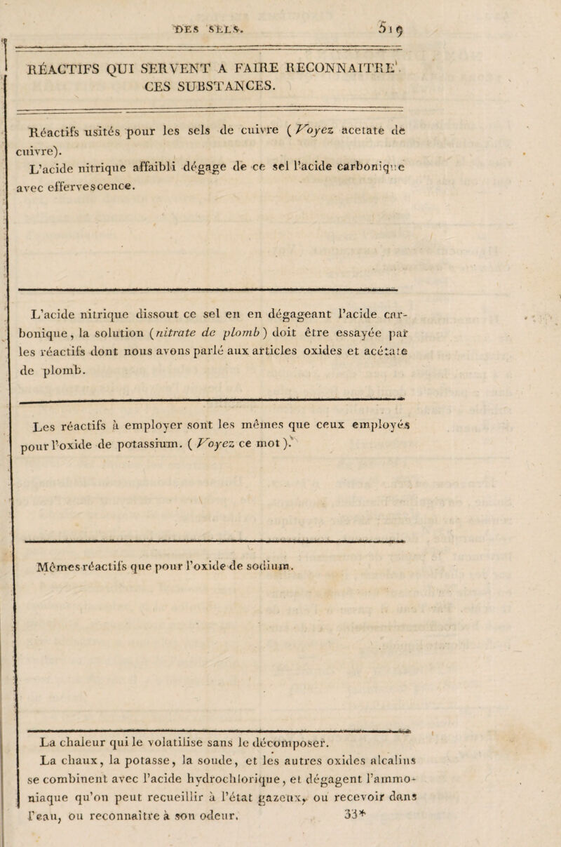 T>E S .SELS'. 51 9 RÉACTIFS QUI SERVENT A FAIRE RECONNAITRE* CES SUBSTANCES. Réactifs usités pour les sels de cuivre ( Voyez acetate de cuivre). L’acide nitrique affaibli dégage de ce sel l’acide carbonique avec effervescence. L’acide nitrique dissout ce sel en en dégageant l’acide car¬ bonique, la solution (nitrate de plomb) doit être essayée pair les réactifs dont nous avons parlé aux articles oxides et acétate de plomb. Les réactifs à employer sont les mêmes que ceux employés pour l’oxide de potassium. ( Voyez ce mot). ... ■ ■ — —.. h il———mmmrntm—w*— Mêmes réactifs que pour l’oxide de sodium. 1 il.' ■ » ' ■ -i— ■■ .. . « ..i. .-■ ...► i t. La chaleur qui le volatilise sans le décomposer. La chaux, la potasse, la soude, et les autres oxides alcalins se combinent avec l’acide hvdrochlorique, et dégagent l’ammo¬ niaque qu’on peut recueillir à l’état gazenxy ou recevoir dans l’eau, ou reconnaître à son odeur. 33*