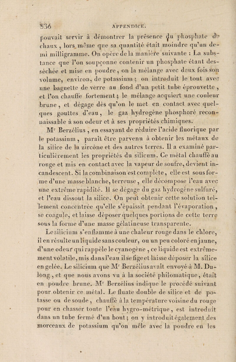 *536 appendice. pouvait servir à démontrer la présence ^îu phosphate éfe eliauv , lors même que sa quantité était moindre qu’un de¬ mi milligramme. On opère delà manière suivante : La subs¬ tance que l’on soupçonne contenir un pliospliate étant des¬ séchée et mise en poudre , on la mélange avec deux fois son volume, environ, de potassium 5 on introduit le tout avec une baguette de vërre au fond d’un petit tube éprouvette , et l’on chauffe fortement 5 le mélange acquiert une couleur brune , et dégage dès qu’on le met en contact avec quel¬ ques gouttes d'eau, le gaz hydrogène phosphoré recon¬ naissable à son odeur et à ses propriétés chimiques. Mr Berzélius , en essayant de réduire l’acide fluorique par le potassium , paraît être parvenu à obtenir les métaux de la silice de la zircône et des autres terres. Il a examiné par¬ ticulièrement les propriétés du silicium Ce métal chauffé au rouge et mis en contact avec la vapeur de soufre, devient in¬ candescent. Si la combinaison est complète, elle est sous for¬ me d’une masse blanche, terreuse , elle décompose l’eau avec une extrême rapidité. Il se dégage du gaz hydrogène sulfuré, et l’eau dissout la silice. On peut obtenir cette solution tel¬ lement concentrée qu’elle s’épaissit pendant l’évaporation , se coagule, et laisse déposer quelques portions de cette terre sous la forme d’une masse gélatineuse transparente. Le silicium s'enflamme à une chaleur rouge dans le chlore, il en résulte un liquide sans couleur, ou un peu coloré en jaune, d’une odeur quirappelé le cyanogène , ce liquide est extrême¬ ment volatile, mis dans l’eau il se fige et laisse déposer la silice en gelée. Le silicium que Mr Berzélius avait envoyé-à M. Du- lông , et que nous avons vu à la société philomatique, était en poudre brune. Mr Berzélius indique le procédé suivant pour obtenir ce métal. Le fluate double de silice et de po¬ tasse ou de soude, chauffé à la température voisine du rouge pour en chasser toute l’eau hygro-métriqué, est introduit dans un tube fermé d’un bout 5 on y introduit également des morceaux de potassium qu’on mêle avec la poudre en les * I