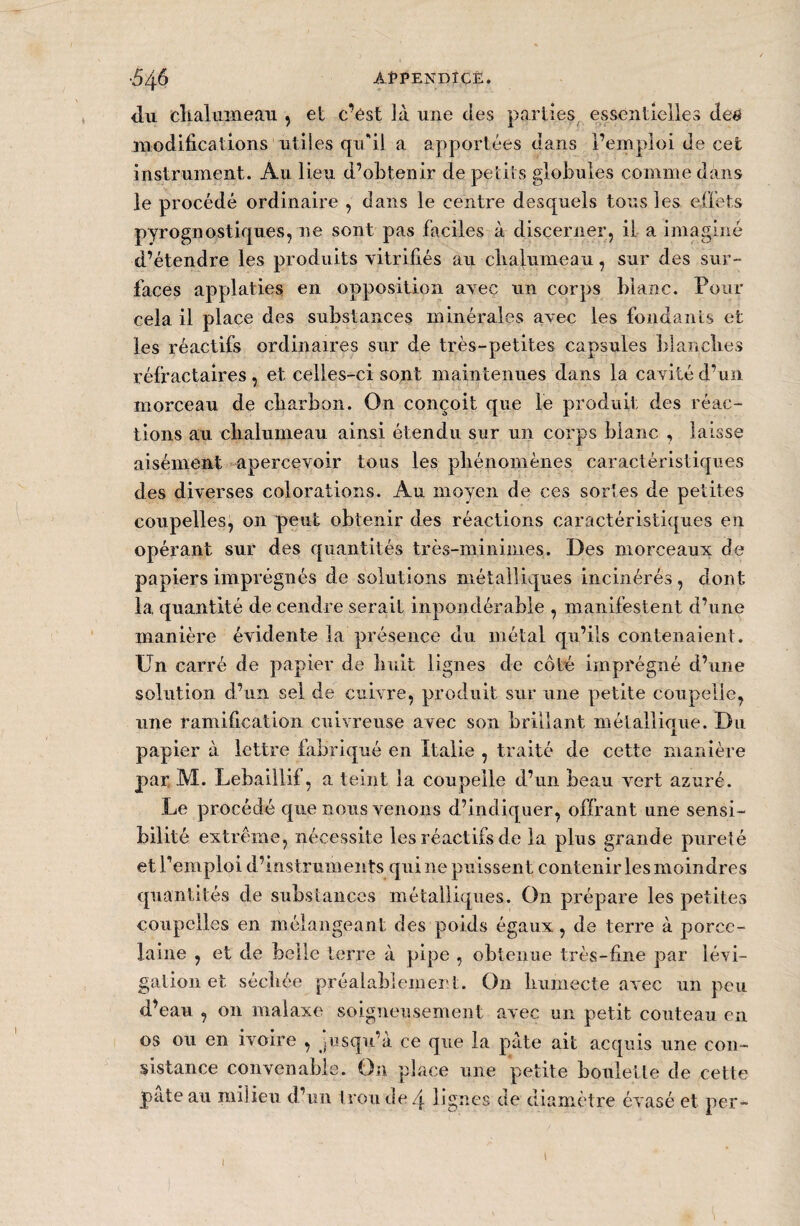 <lu chalumeau , et c’ést là une des parties essentielles de# modifications utiles qu'il a apportées dans l’emploi de cet instrument. Au lieu d’obtenir de petits globules comme dans le procédé ordinaire , dans le centre desquels tous les effets pyrognostiques, ne sont pas faciles à discerner, il a imaginé d’étendre les produits vitrifiés au chalumeau , sur des sur¬ faces applaties en opposition avec un corps blanc. Pour cela il place des substances minérales avec les fondants et les réactifs ordinaires sur de très-petites capsules blanches réfractaires, et celles-ci sont maintenues dans la cavité d’un morceau de charbon. On conçoit que le produit des réac¬ tions au chalumeau ainsi étendu sur un corps blanc , laisse aisément apercevoir tous les phénomènes caractéristiques des diverses colorations. Au moyen de ces sortes de petites coupelles, on peut obtenir des réactions caractéristiques en opérant sur des quantités très-minimes. Des morceaux de papiers imprégnés de solutions métalliques incinérés, dont la. quantité de cendre serait inpondérahle , manifestent d’une manière évidente la présence du métal qu’ils contenaient. Un carré de papier de huit lignes de côté imprégné d’une solution d’un sel de cuivre, produit sur une petite coupelle, une ramification cuivreuse avec son brillant métallique. Du papier à lettre fabriqué en Italie , traité de cette manière par M. Lebaillif, a teint la coupelle d’un beau vert azuré. Le procédé que nous venons d’indiquer, offrant une sensi¬ bilité extrême, nécessite les réactifs de la plus grande pureté et remploi d’instruments qui ne puissent contenir les moindres quantités de substances métalliques. On prépare les petites coupelles en mélangeant des poids égaux, de terre à porce¬ laine , et de belle terre à pipe , obtenue très-fine par lévi¬ gation et séchée préalablement. On humecte avec un peu d’eau , on malaxe soigneusement avec un petit couteau en os ou en ivoire , jusqu’à ce que la pâte ait acquis une con¬ sistance convenable. On place une petite houlette de cette pâte au milieu d’un trou de 4 lignes de diamètre évasé et per- J »