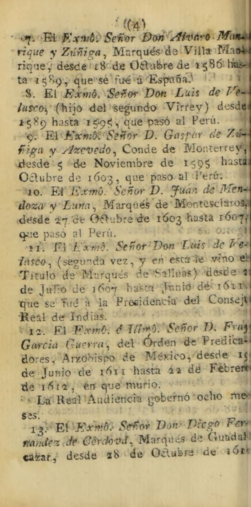 i*¡f. Ei Se'fíor í)on Jffitnii rique y ZúYÍiq-a^ Marqué? da Villa rique,’ desde i8 de Ortuüirede 1^86 Iws^ ta 158^, que sé r'iié á Es^ña.' ‘ 8. El Kxni§. Se^or Don Luis de Ve- /«rr£)^ (hijo del segundo Virrey) desde 15)^9 hasta i?9<i que pasó al Ferú. 9. Kxnilf. Señor D. Gosfor de Ztí^- fiiga y Azevedo^ Conde de Monterrey, xlesde 5 de Noviembre de t595 basta, Odubre de 1603, que paso al l'trú. 10. Ei h'xmó. Señor D. ^uan de Men- doza y Luna ^ Marqués de Montesciaros,- desde 17. de Oflubrede 1Ó03 hasta róo-jf que paso al Perú. 11. El ./i'rw?. Señor Don Litis de Le- iásco^ (seymeia vez, y en esta-te víno e¡ Titulo de Marqué.? cíe d-alíiins) de.?de i de J«T:o de 1607 ba-sta Junio dé 161 is ■que se fud á la Procidencia del Consejt Real de Indias. . j II. El F.xtnO. é r/E»*5. Señor V. Fray Giircia Guerra, del Órden de Predica- dores, .Arxó’nisno de México, desde i(i de Junio de 1611 hasta iz dé Pébreit' de lóii, en que murió. ■ La Real Audiencia gobernó ocho me-’ S 35. 15; El S:xmdr S(rñor Don - Diego Fer- mudez Je CóretovJ, Marqué.? de (luadaP caéar, desde ab do Oclufero de joi*