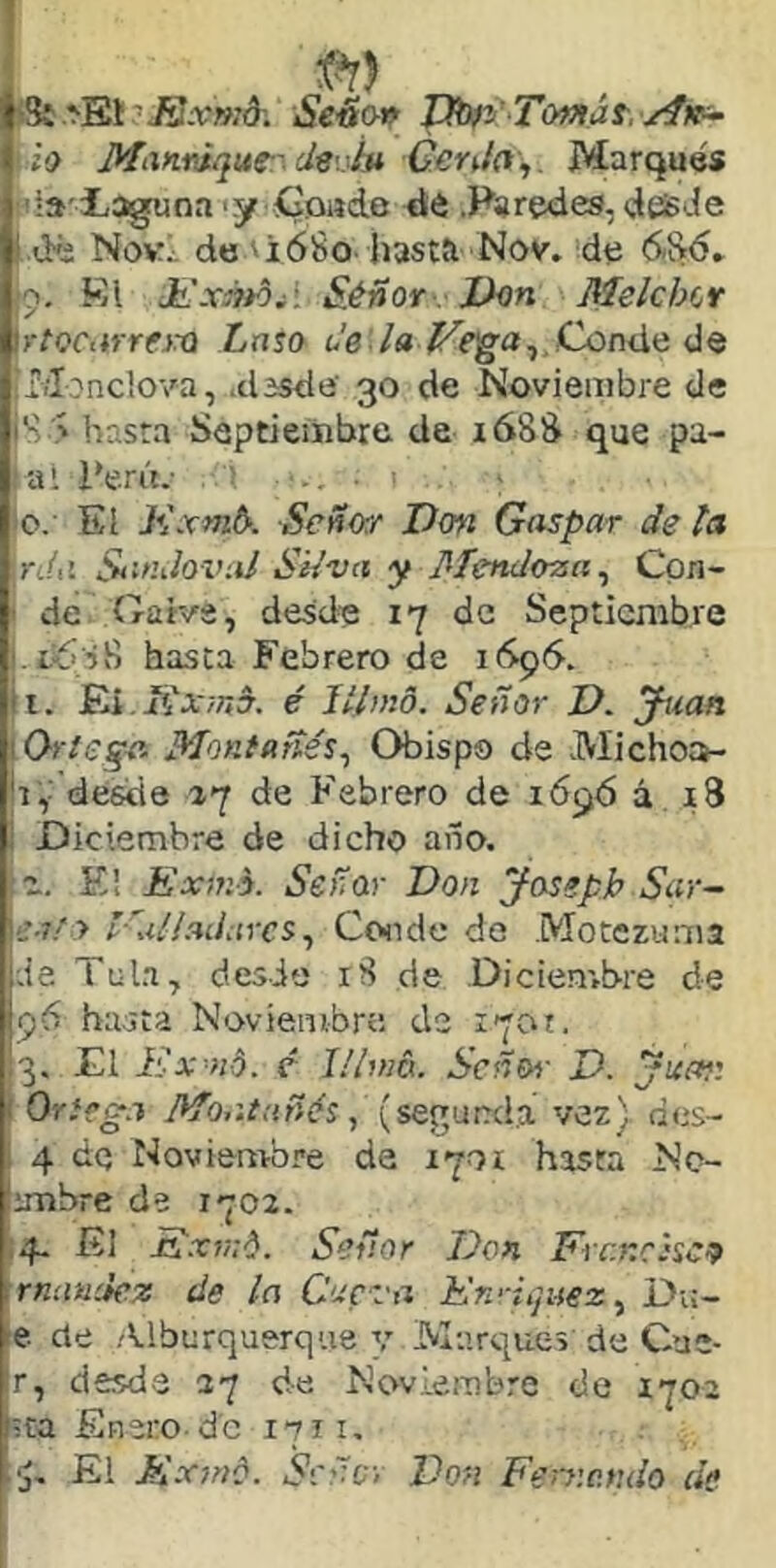 l fSi ^El'^.rwd; Setío» JJbfyT(mat../4K^ | í!> Manniquf:^ deviu Genh\. Marqués í';a'3Laguna <y íioade dé .Paredes, dessJe 1 dé Nov^ de 'i68o hasta Nov. de 6!>6» jo. Kl JtLxátd^i Sjéñor . J}<¡n Melchit irtocarrejra Lxito Conde de (Monclova, .dssde 30 de Noviembre de !S > hasta Septiembre de i68S que pa- I aPerú.- : lo. El Kxmb-. Señw Don Gaspar de la \n(d SanJoi’ni Sí/va y Mendoza^ Coa- i de Gaiva, desde 17 de Septiembre f-LÍ iS hasta Febrero de i(Sp5. i. JEi, ji'arwd. é Jtlmo. Señor D. j-uan Orleqa. Montañés^ Obispo de Michoa- r,’ desde 17 de Febrero de 1696 á . i3 Diciembre de dicho año. z. E! Exfno. Señar Don josepb Sar^ e-ify l'ulladarcs^ Ccside de Motczuma de Tala, desde 18 de Dicienrbre de 96 hasta Noviembre de i7ot. 3. El Ex-ni. c lllmb.. Señen- D. Juan Onega Montañés, [sQ^^nnád. vez) des- 4 dq Noviembre da 170Í hasta Nc- imbre de 1702. 4. El Exv:é. Señor Don Francisca rnnuciez de la Cueva En'-iquez^ Di:- e de .Tlburquerque v Marques de Cae- r, desde 27 de Noviembre de 1702 =ta Enero, de 1711, El Kxmé. Señe- Don Feniendo de