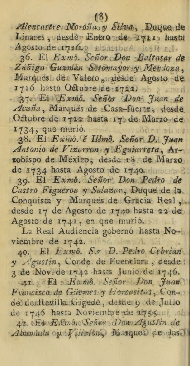 JilencttStre J^cr{íñu.,y St/vo^y Piiq^iQ d« Ljnares , de^dé-'iEafcíQ <]« hasta /Agosto de t., l^i . ' r. 36. El Exmb. Sefíor Don Baltosar de Zuñiga Guarnan á'iffowa^(» :y Mendoza ^ iWarqiies. derValeco„..Mésde Agosto de 1716 hasta Otlulíre,deil7fe». .37. iiÁ->J£xtná. S«ñ(tr Don- Jutrn de Acuña ^ Marquds de > Casa-fuer te, desde Octubre de 1722 hasta 17. de Marzo-de 1734, que murió. 3 ti. El Ex)m. é lUmt. Señor D. Juon Antonio de Eizarron y Egumrreta^ Ar- zobispo de México, desde t i de Marzo de 1734 hasta Agosto de 1740. 39. El Exmd. Señor Don Pedro de Castro Figueroa v Sa/aziir^ Duque de la Conquista y Marques de Gracia Real ,. desde 17 de Agosto de 1740 hasta 22 de Agosto de 1741, en que murió. La Real Audiencia gobernó hasta No- viembre de 1742. 40. El Exrnó. S.r D. Pedro Cebrian y ^dgustin^ Conde de Fuenclara , desde ; 3 de Nov.de 1742 Imsrs lunio de 1746. 41. El . Exmb. Señor Don Juan Fvtuicisca de Gdemes y /yorcusitas., Con- de/dej.Re«illaLíjge¿o, desde 9 de Julio de 1746 hasta Noviembre ■■de-1754.. 42. (Ei ■E'.tW.úi Se^or ■.Dort A^usísn de Alnaii'udct y M.itquoS) (i® Jas.’!