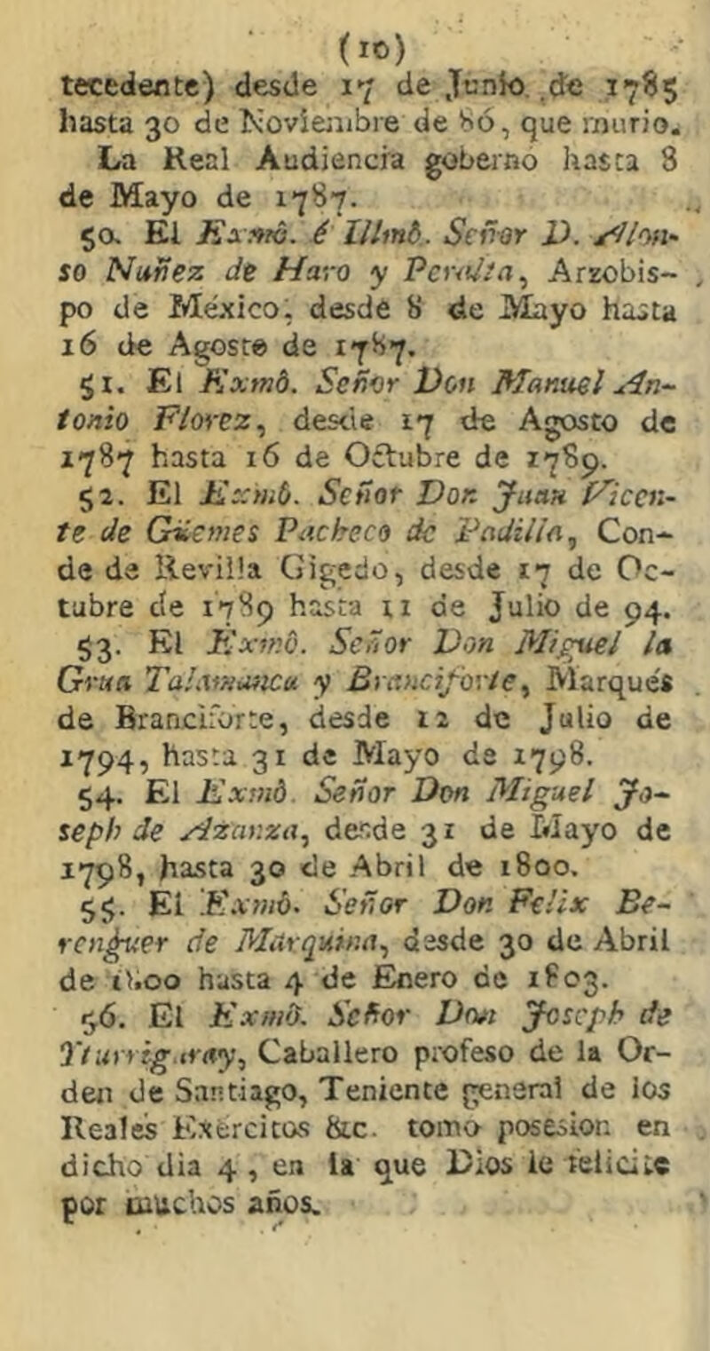 (lO) tecedente) desde 17 de Junio, de 17ÍI5 hasta 30 de Koviejubre de Só, que murió. La Real Audiencia gobernó hasta 8 de Mayo de 1787. 5a El íix^ró. é Seii-or 2). ^/oh* so Nufíez Je Ha',-o y PcnJia, Arzobis- po de México, desde 8 de Mayo hasta 16 de Agoste de 1787, $1. El Exmd. Señor Don Manuel An~ ionio Florez,, desde 17 de Agosto de 1787 hasta 16 de Oílubre de 1789. 52. El Exynb. Señor Don Juan [^icai~ te Je Gíemes Pacheco de pajilla, Con- de de Reviüa Gigedo, desde 17 de Oc- tubre cíe 1789 hasta ti de Julio de 94. S3- Éxfnó. Señor Von Miguel la Gran Tahvüuíicu y Brancifoyíe^ Marques de Branciforte, desde i2 de Julio de 1794, hasta 31 de Mayo de 1798. 54. El Exmd. Señor Don Mig-uel jfj- seph de Azanza,, desde 31 de Mayo de 1798, hasta 30 de Abril de 1800. 5$. El .Exmó- Señor Don Félix Be~ rencor de Mürquina,, desde 30 de Abril de il.oo hasta 4 de JEnero de 1803. ^6. El Kxmd. Señor Dr»t josegh de Ttarrig fray, Caballero profeso de la Or- den de Santiago, Teniente general de los Reales Exercitas &c. tomo posesión en dicho dia 4 , en la que Dios le telicitc por muchos años.