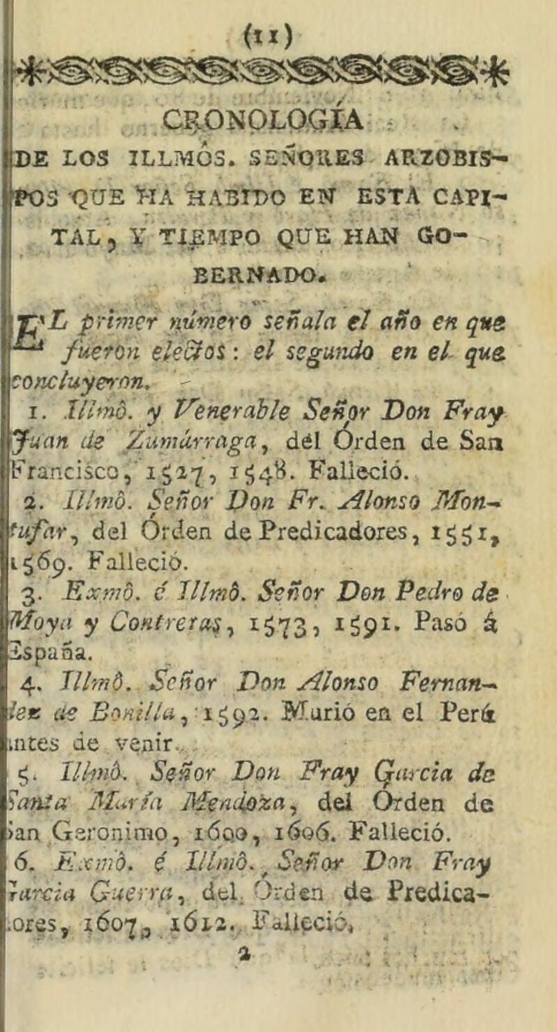 CRONOLOGIA : DE LOS ILLMÓ3. SEÑOUES ARZOBIS- POS ’QUE HA HASrDO EN ESTA CAPI- TAL , V TIEMPO QUE HAN GO- BERNADO. E’L primer tiumero señala el año en qve fueron elecíos: el segmido en el- que. concluyeron, V 1. lllmo. y Venerable Señor Don Fray Juan de Zuniúrraga, dél Órden de San Francisco, 1527, 154H. F'alieció. 2. Il/md. Señor Don Fr. Alonso Mon-^ fufar,, del Orden de Predicadores, ig^i, 1^69. Falleció. 3. Exmo. c lllmb. Señor Don Pedro de Moya y Contreras,, ^573? ^59^* á 2spana. 4. lllmt. Señor Don Alonso Fernán-^ lee ae £o«?7/tí, 1592. Murió en el Perá mtes de venir.. llhnb. Señor Don Fray Qarcia de ?ansa Muría Meniioisn, dei Orden de Jan Gerónimo, ióqo, 1606. Falleció. 6. Exmd. é 11 Inib. ^ Señor Don Fray Tiircia Guerra, cíeL Orden de Predica- ores, 16073 IÓ12. Falleció,