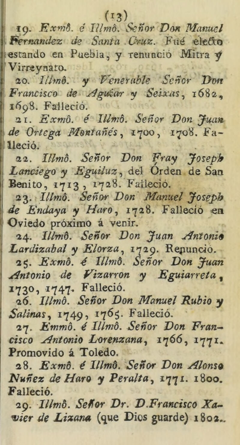 (^3), Iip. J?xmd. é lUmó. Señor Don Mimuel 'Fernandez de Santa Oruz. Fiié «tefto testando en Puebla, y renunció Mitra y I Virrey nato. |t ao. Ithné. y Penerable Señor Dvn Í Francisco de yíguém y Seixxxs ^ 1682, ' 1698. Falleció. I 3 1. Exmo. é lllmb. Señor Don Juan, í de Ortega Montañés^ 1700, 1708. Fa- i lleció. I aa. I/lmo. Señor Don Fray Joseph i, Lanciego y Eguiluz^ del Orden de San |l Benito, 1713, 1728. Falleció. |l Señor Don Mtmuel Joseph 1' de Endaya y Haro ^ 1728. Falleció en I! Oviedo próximo á venir. 34. Illrnt. Señor Don Juan yíntoni» ! Lardizabal y Elorza^ Renuncio. 35. Exmo. é lllmb. Señor Don Juan ' xíntonio de Vizarron y Eguiarreía, 1730, 1747. Falleció, aó. íllmb. Señor Don Manuel Rubio y ¡ Salinas y 1749, Falleció. 37. Emnib. é Illmb. Señor Don Fran-^ I cisco xín/onio Lorenzana., 1^66, *77*- ! Promovido á Toledo. 28. Exmb. é lllmb. Señor Don Alonso I Nuñez de Maro y Peralta^ 1771. 1800. Falleció. 29. lllmb. Señor Dr. D.Francisco Xa- vier de Lizarm (^ue Dios guarde) 1803..