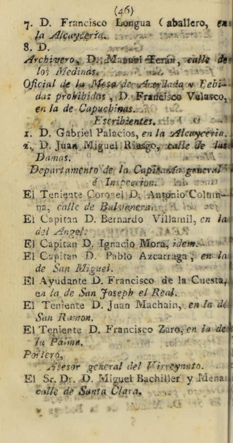 •j. D. Francisco Longua (aballero, f«i? fa ^knyciriíU. . - **1' 8. D. . Archivero,^ P.'.cMatnirt 'ieran, eaUi dsi ios Medinas^ ■>\ -«iV, • * Oficial iJ/g lít J^i9-ilcrv4i3lf'dada_ •! íius prohibidnt , D.’Friiícisoo Valasco,, e« la de Capuchims. .V ■ , Kscrib¿eníes.-.ti^< « I. D. Gabriel Palacios, í*)!/rt uílcayreria. P. Juaa.Miguel.Uiasgc, :ea¡le de 'iait Damas, « Deptiríamento de la. Capii^MvfirgeneY.^^ é Impcetiofii l-ií* ’ • El Tenltj'ne Corot’el D._ Au^lo'Colnm— na, ralle de ISalvoincrai, ^ • ••v, -n ■ El Cflpiraa D. Bernardo Villaiiiil, en la del ydr¡?el: ■ • . s '•('! El Capital! D. Ignacio Mora, ■ ' El Capitán D. Pablo Azcarraga en la de San Miguel. El Ayudante P. Francisco de la Cuesta^ 64 la. Je San Joseph el Real. El Teniente D. Juan Machain, en la de^ San Rti /ton. El Teniente D. Francisco Zaro, en la dei la Fáane, Portero,, di'lesor general de! l’'rrreyttito. El Sf. P’.. jj. Miguel Bachiller y Mena calle de Santa Ciar a. .