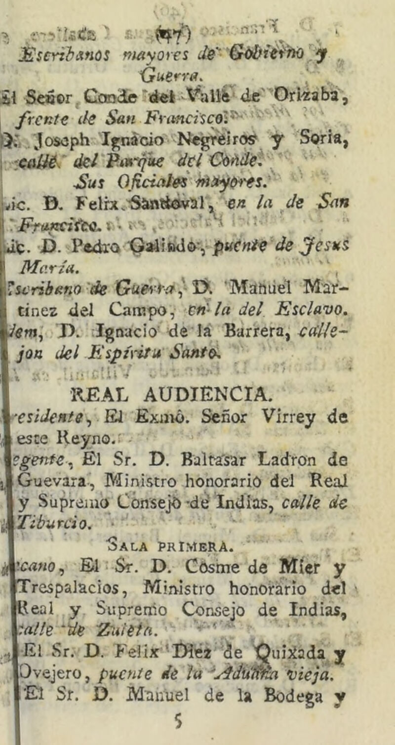 JSscriiixnos mayores de G^iéfno y {juerra. Al Seoor Gotode '(i«l A^aUÍi de' Ori-zaba, frente (k San Futnci'scoV-' ¡X joseph If'nácio Negreirosf y Soria, ■:caííé. ikl P.urytte del CtiMe. Sus Oficitites ifiítyfirts. iwc. D. Felrx^’Símttoval, en la de San li ■ FroKciüee.».. juit. D. Pedxa ■Qaiiftdov ' María. l^seribano de Guer ra ^-T>. 'Matiiiél Mar- tínez 4el Campo, en-la del Ksclavo. 'ím, D. Ignacio dé la Barrera, jon del Bíspú-ifit Santo, KEAL AUDIENCIA. ^•esidente., EJ Exnió. Señor Virrey de este Reyno, \egente.^ El Sr. D. Balra'sar Ladrón de [Guevara-, Ministro honorario del ReaJ j y Supremo Consejo -de' Indias, calle de \Tibureio. Sala primera. líc<í«o, El Sr. D. Cosme de Míer y 'respalacios, Ministro honoirário del Keal y Supreriio Consejo de Indias, ^aile “de 'Zuietñ. ■ ' -j Ei Sr. D. Félix 'Diéz de Quijíada y yOvejero, puente dé la 'AdiiWM 'vieja. El Sr. D. Maniiel de la Bodega y