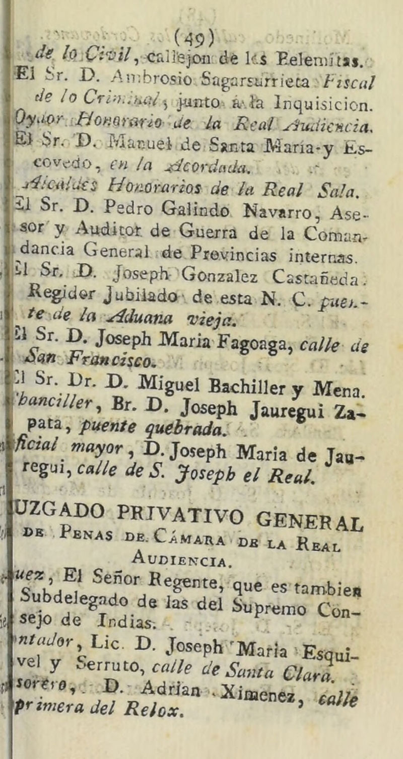 ■ví'í’í/, Cuirejón dé k.s Eeleniítai. ■El Sr. D. .An;brosio Sagarsiirrieta hscal de ¡o Cr¿:i..u}/.^ junto K- ía Inquisición. Oy.m m^arono ue la Real Audiencia. El br. D, Manuel de Santa Mana-y £s- covv-do, en ¡a Acordada, ¿cuides Honorarios de la Real Sala. ii Sr. D. Pedro Galindo Navarro, Ase- sor y Auditor de Guerra de la Coman- ^dancia General de Provincias internas. ^1 Sr. D. Joseph González Castañeda. Kegidor jubilado de esta N. C. piten- ^ te de la .¿íduana 'vieja. Maria Fagoaga, calle de Aí?« Francisco. t Bachiller y Mena. anci ler., Br. D. Joseph Jauregui Za- pata, puente quebrada, mal mayor, D. Joseph María de Jaa- regui, calle de S. Joseph el Real. ÜZGADO PRIVATIVO GENERAL UB Penas de. Cámara de la Real Audiencia. “snh// ^ que es también seio d^^T H- ® íiupremo Con- .¡I sejo de indias. -«W«r Lie. D. Joseph'María Esqui- ve! y oerruto, de Santa Clara d torito,, D. Adrián .Ximenez primera del Reiox. ’