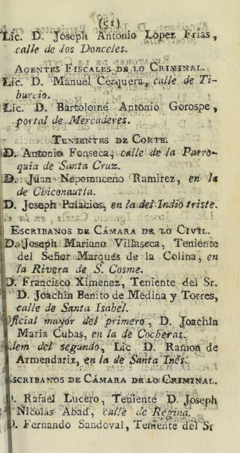 iLÍc. Ú: j'óscpU Antonio Ixjpes Fíías, calle de -los Donceles^ ' ' ' ^ ■* T S •'*' S * í**'-* ’ * AcE^^'TfiS l:í rSCALES.;I)B. ÍO CRIMINAL. ; Lie. i). Manuelera.,, erf//e de Ti~ huuio. , , Lie. D. Bártolome Aptonio Gorospe, ■{tortol de -Mercaderes. TeVIENÍRS de CoRTBl iD.-Antonio Fopseca,' calle de la Parro- quia de Santa Cruz. 25.: Jüan^ Nepomuceno Ramírez, en la de Chiconautla. D. Jeseph Paiacios, en la.del'Ind-ió triste. • > V. S ■ . ' i,. '■■■'■' ¡ Escrtbaíjos de C.ímara de XO CiVtL. ÍDiiJoseph'Mariano Villtiseca, Teniénce I del ^ñor Marqués de la Colina, en 1 la Rivera de S. Cosme. I>. Francisco Ximener, Teniente -del Sr. D. Joichin Benito de Medina y Torres, calle de Smta Isabel. )ftcial mayor del primera \ D. Joachln María Cubas, en la de CocFetas.. dem del segundo., Lie p. Rañiott de Armendariz, en ¡a de Santa 'Inüsl iscRiBAfros DE Cá.vara ds XO'Criminal. '. Rafael Lucero, Teríienté D. JosepK 'J Ñicolás' Abad, eal/é de^Peidna. h Fernando Saridcval, Tetwenré del'St