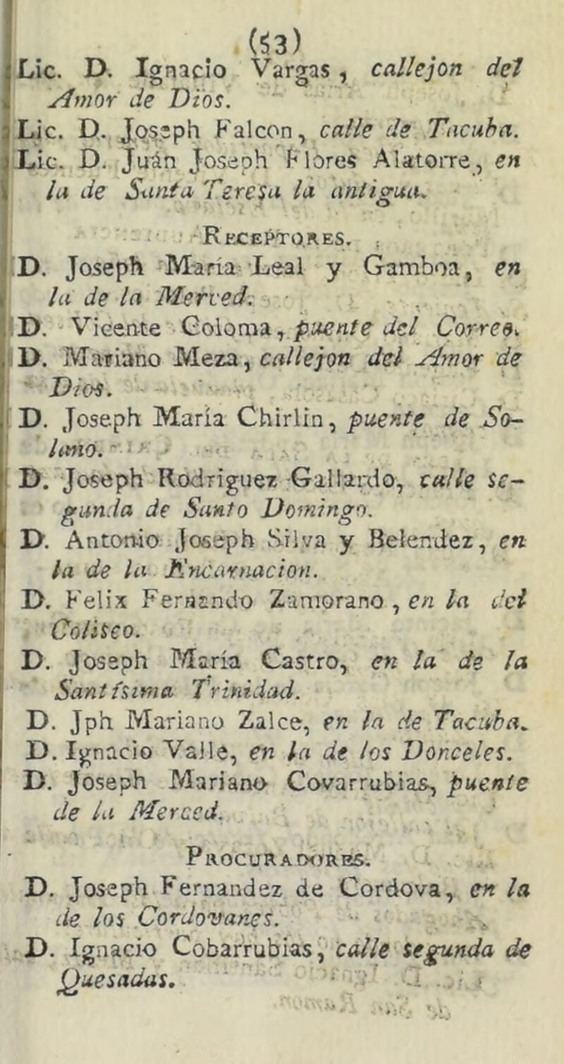 ¡ Í53) iLic. D. Ignacio Vargas, callejón del i yímor Je Dios. jLic. D,. Jos'ph Falcon, calle de Tacuha. |X.ic. D. Ju^n Joseph Mores AlatoiTe, en la de Santa Teresa la antigua. Rfxei^o.res. ¡ D. Joseph M-aría Leal y Gamboa, en la de la Merced. D. Vieeate Goloma,¿ic/ Correo. iD. Mariano Meza, crt//e;o« del Anor de Dios. I D. Joseph María Chirlin, puente de So- Imó. ■ > I D. Joseph Rodríguez Gallardo, calle se- gunda de Santo Do^ningo. I>. Antonio Joeeph S.iiva y Beler.dez, en la de la Kncarnacion. l! D. Kelix Ferníndo Zamorano , en la del Coliseo. D. Jossph Piaría Castro, en la de ¡a i Santísima Trinidad. D. Jph Mariano Zalee, en la de Tacaba. D. Ignacio Valle, en la de los Donceles. D. Joseph Mariano Covarrubias, puente de la Merced. Procuradores. D. Joseph Fernandez de Cordova, en la de los Cordovanes. D. Ignacio Cobarrubias, calle segunda de (¿uesadas. ‘