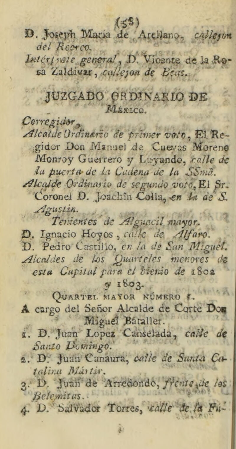 (¿V D. Joífjrh IMaiia de , caUe)m del Raorci). l*ifcr¡‘i)a]e genera/ ^ T). Vioátiti? de ia Ko- sa Zaldiwwr, ^Cíil/t'joa de JUZGADO pRDTNASIO DE Aláxico. Corrcgid^^ yllcalJe Orcñn&tio de frhncr Wfít, El. Re- .gidoT Don Manuel de Cuevas Moreno Monroy Guei rero y L;.--yando, ralle Je iu puerta- de Li Cadena de la SS»íd. /Ílcidík Ordüuii iv de segundo voté, El ^r. Coronel D. Joachm-Colla, 0« Irt de S. ^gusún. Teidcnies de jdilgup.cU niayor. D, Ignacio Hoyos , au'/c de rilfaro. D. Pedro Castillo, en la ds Sun Hílguéf. j4icnldes de hs (¿uartelcs menores de esta Capital para cd tinúo de i 8oa y 1803, Quartki. jitayor kOmkro í, A cargo del Señor Alcalde de Corte Do^ Mrguéí RStaller. I. D. Juan López Canselada, calic dt Santo IXomhigO.' ft. D. Juan Canáura, calle de SanUi Cts- taliña /Mártir. 3. * D. Juaií'de Arredondó,hi Hele mitas. 4. D. SalV'adw Torres, 'cdt/e 'Sc.tA P»~