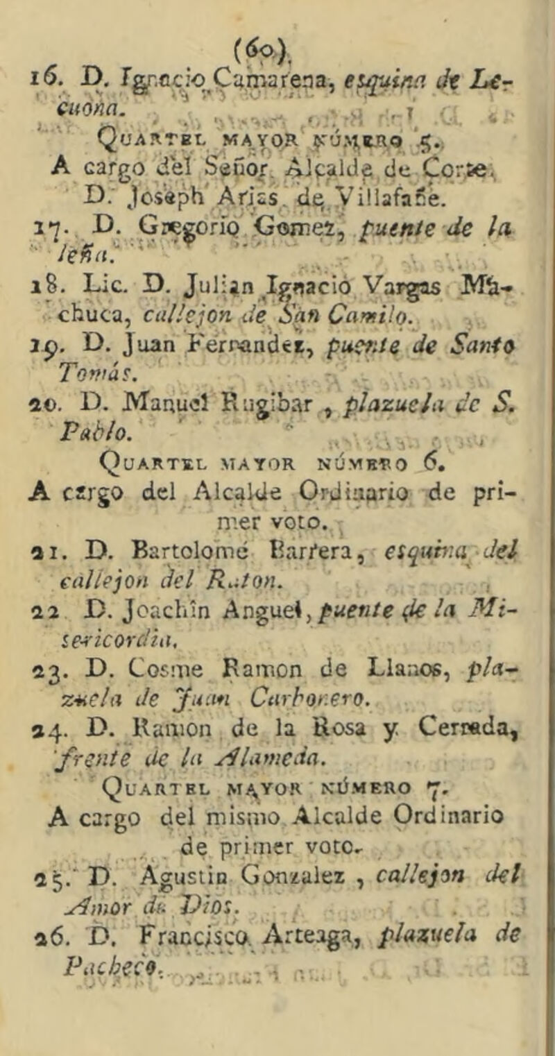 i6. D. íg^.ccio^Cumareaa, equina Jt Lír icuóna. ' * ■ ., I QuARrBL ma,yor jT'JHmo'5., A cargo deí SaSoi’. Aipaltlfs cic Corsé, D. Jcs'aph'Arias, dt; yiliafaíe. 1*2. D. GwgoríQ Gomes, puente de la lefiii':'^' ' . 18. Lie. D. Julijn Igíjació Vargas Míi- chuca, callejón de S'án Camilo. ip. D. Juan Ferpandté, puctde de Santo Tomáe. a©. D. Manuel Rugibar , plazuela ¿c S. Pablo. ' , Quartbl mayor númhro 5. A cargo del Alcalde Ordinario de pri- nrer voto. ai. D. Bartolomé Barrera, esquir.a Jel callejón del Ratón. aa O. Jcacliín Anguei,puente (le la Mi- ie^'icordia, a3. D. Cosme Ramón de Llanos, pía- ZMCla Je yu'.tn Carbonero. 84- O. Ramón de la Rosa y Cerrada, frente de la Alameda. Quartbl m/^yor kümero A cargo del mismo Alcalde Ordinario de primer voto- a^.'D. Agusiin González , callejón del Amor da Dios. ¡ a6. D. Francisco. zVrteaga, plazuela de Pacheco. ,0^. i •