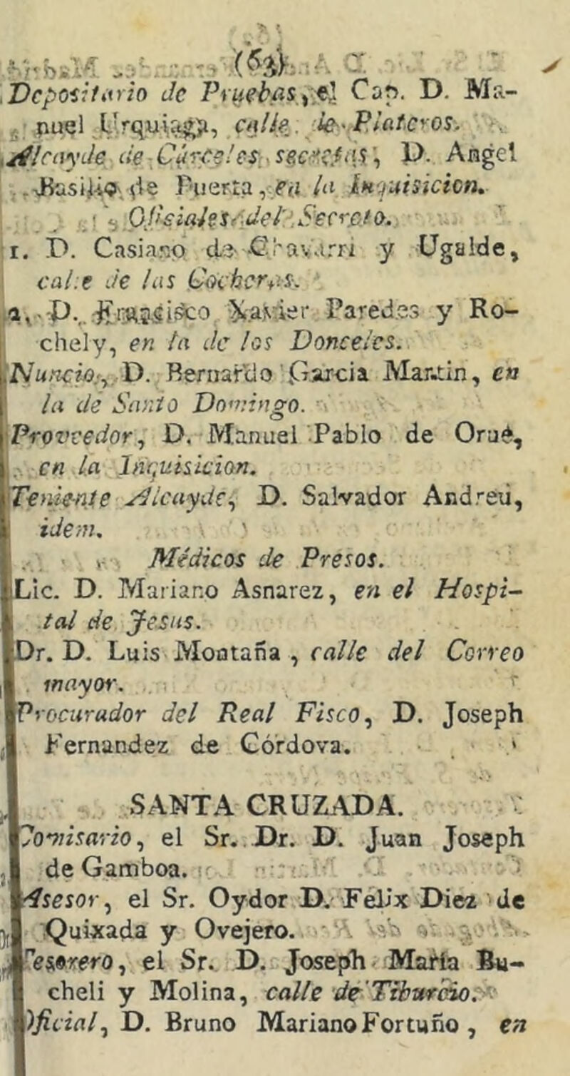 .Dcpoíjfitrio Je Piiiebííisytl Cap. D. Ma- 5 puel L'.rquU»^, dilie. Je-'Plateros, . ,/ílcayJe de-Cúree!es secretas',, P. Angel .^>Büsiív?',íie r'uer:a,,?(í la ínruisicicn. •i OI'-siaiesAdel'-’.Secr&io, I. I>. Casiano díí-•Gí'avarri y Ugalde, cal.e Je las (Jocherán. ..^^13^551^0 ^.aMier Paredes y Ro- I chely, en ta Je los Donceles, ¡Nuncio:^, D. Rernardo parcia JVIari^in, e» ¡a de Sanio Do'viago. •Proi’vedor, D, Manuel Pablo de Oraé, I,, en ¿a Imjisiskion. 'Teniente yJlcuydc,, P. Salvador Andreú, ; Ídem. ' Médicos de Presos. Lie. D. Mariano Asnarez, en el Hospi- tal de Je sus. Dr. D. Luis Montaña , rfl/Zf del Correo mayor. Procurador del Real Fisco,, D. Joseph Fernandez de Górdova. > SANTA CRUZADA. lomisario, el Sr. Dr. D. Juan Joseph de Gamboa. ' ■ r^ígsof, el Sr. Oydor D. Félix Diez de .Quixada y Ovejero. «Víi . n»s9rero, el Sr. D. Joseph - Marta Bu- cheli y Molina, calle de Tiburdo. )jicial, D. Bruno Mariano Fortuno , en