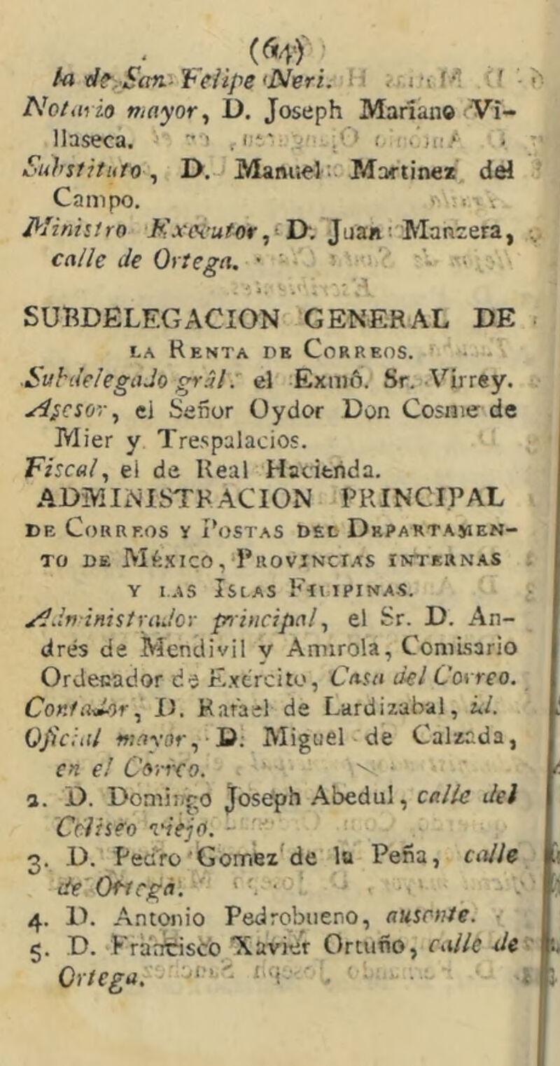 ta ■d^^Sítn.-Veiipe <N’eri. , i’ií^ f »' Nota, ¿o mayor ^ D. Joseph Mariano Ví- llaseca. - . i-** . • .C» t. .!)i'* Substituto ^ I>. ManueJ ; Martínez del Campo. ■ lAx I^Iinisiro Jtixoi'utor^tD-, Juan^ Manzera, ca/íe Je Ortega. • ' - SUBDELEGACION GENERAL DE LA Renta de Correos. SuhJelegaJo grál: el Exmñ. Sr. A^írrey. y4íCS0’i\, ei Señor üydor Don Cosme de Mier y Trespalacios. Fisca/, el de Real Hacienda. ADMINISTRACION PRINCIPAL DE Correos y Postas dec Departajien- To de Alfe-Xico, Provincias internas . Y 1.4S Islas Fiupinas. x^dviñistradov pn incipal^ el Sr. D. An- drés de Mendivil y Annrola, Comisario Ordenador de E.yéreito, Casa del Correo. ContadorD. Rafael de Lardizabal, ¿/. Ojiciat w.'íYOf, D; Miguel de Calzada, en e! Cartro. • a. D. Domingo Joseph Abedul, calle del Cclsséo idejo. - 3. D. Pedro'Gomez^de lu Peña, calle de' Of^egá: ‘ ■ 4. D. Antonio Pedrobueno, ausente. ■ 5. D. Kraafeisco “Xavier Orcuño, calle Jc ' f Ortega, 'a'h. ia\.- . . I