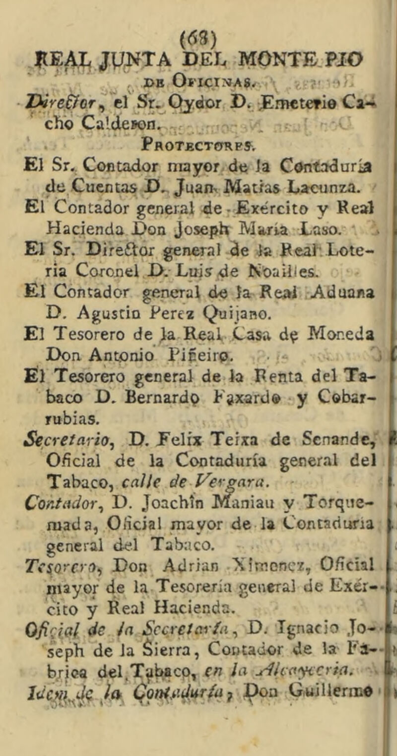 (63) JÍEAJL jyi^TA DEL MONTE. PIO DB Oí'lCtNAg, 'Dire^or^ el í)r._^Qydor D. JEmetcrio Ca-i chb Caldeson. PROTBCTímPS. El Sr. Contador mayor de la Contaduría de Cuentas D^ Juan- Matías Lacunza. El Contador general de: Exército y Real Hacienda Don Joseph María Laso. El Sr. Direftor general de la Real'Lote- ría Coronel D. Luis de Ntoailles. El Contador general do la Real Aduana D. Agustín Perea Quijano. El Tesorero de la Real Casa Moneda Don Antonio Pipeirp. Él Tesorero general de la Renta del Ta- baco D. Bernardo P'sxard» y Cobar- rubias. Secretario, D. Eelíx Teíxa de Senande, Oficial de la Contaduría general del Tabaco, ca//e de Ver gara. Contador, D. Joachín MÍiniau y Torque- mada, Oficial mayor de la Contaduría . general del Tabaco. Tcfarcro, Don Adrián Ximonez, Oficial mayor de la Tesorería general de Exér-- . cito y Real Hacienda. ; de Ja Secretaría, D. Ignacio Jo-- b seph de Ja áierra, Contador de la Fá-- t b/ica del.T^^cp, en la jr1lcay<cria. f Idc?i{^dg la (foniMur^j Pon G.uillenno ■ »