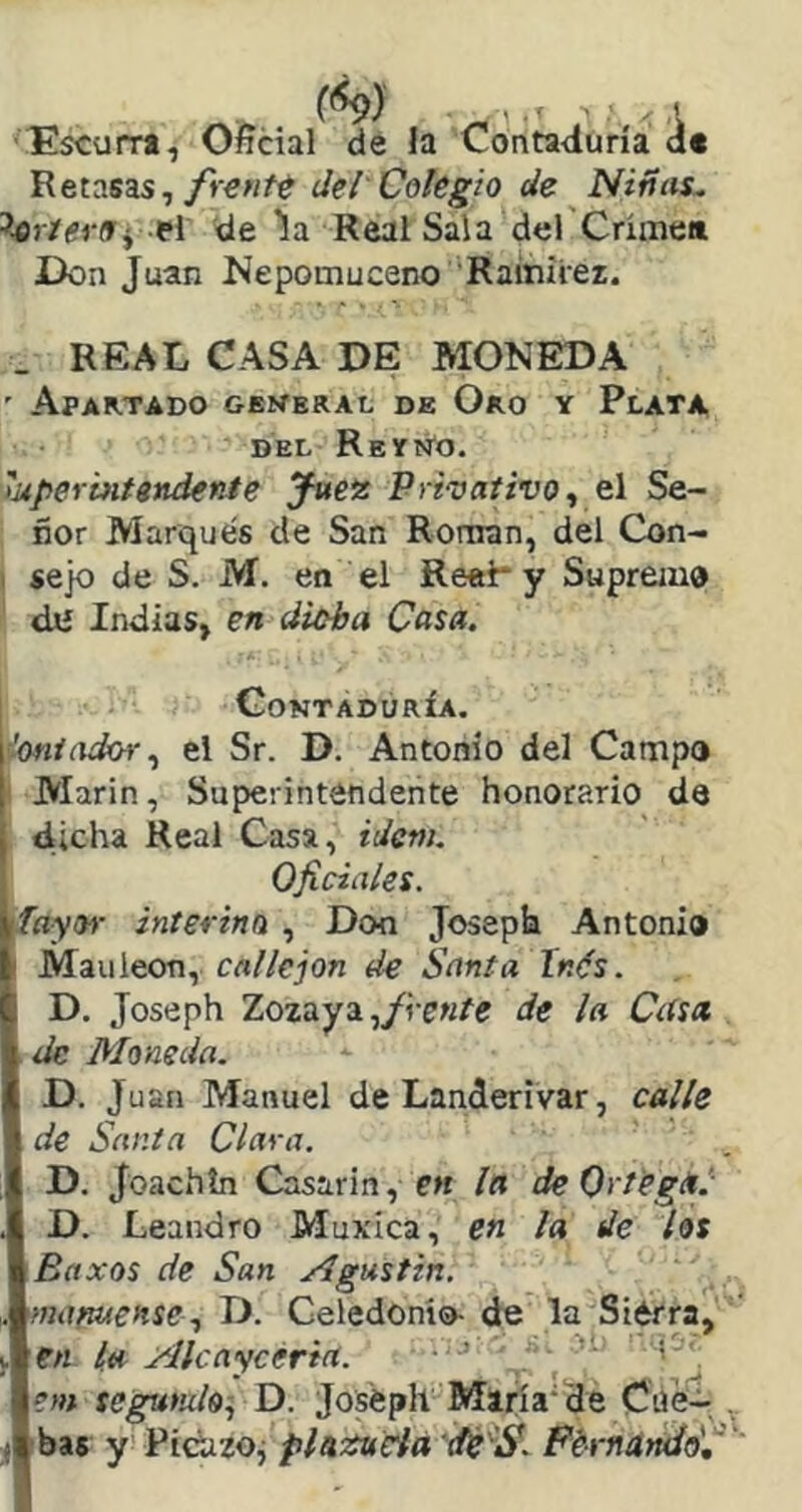 ’Escurr*, Oficial de la Contaduría dt Retasas,del Colegio de Niñas. 5.flj7(?r(Tí el de la Real Sala del Crimen Don Juan Nepomuceno Rainiier. _ REAL CASA DE MONEDA ' Apartado geweral de Oro y Plata DEL Reyño. 'uperintendente yuez Privativo^ el Se- ñor Marqués de San Ronran, del Con- I jejo de S. M, en el Reel* y Suprem® dJí Indias, en diüha Casa. I Contaduría. ¿oniadch-.^ el Sr. D. Antonio del Camp® ' Marín, Superintendente honorario de dicha Real Casa, ider». Oficiales. fayoi- interino , Don Joseph Antonio I Mauleon, callejón de Santa Inés. D. Joseph Zozdiysi .¡frente de la Ctísa de Moneda. D. Juan Manuel de Landerivar, calle de Santa Clara. D. Joachín Casarin, e« la deOctegéil D. Leandro Muxíca, en la de los Baxos de San Agustín, mafcuense^ D. Celedonio- de la Sierra, en la Akayceriit. ’ ^ ' , em segumlo^ D. Joséph María'de Cüe- . bas y! Pidizoj phfiuda de 'S. FbrndndSfi