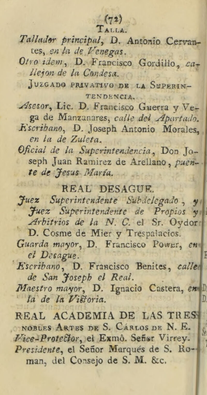 Talla. TaJlaJ«r principal^ D. Antonio Cerran- tes, en la Je Venegas. 0/1 o tdeni, D. Francisco Goi Jillo, ca- llejon de la Candesa. Juagado I’hivativo de la Shperín— TEN’DKN'CIA. Asesor, Lie. D. Francisco Guerra y Ve- ga de Manzanares, calle del yípartaJo. J\scrihano^ D. Joseph Antonio Morales, en la Je Zuleta. Oficial de la Supcrinten.ler.cia^ Don Jo- seph Juan Ramírez de AreUano, puen~- te de Jesús María. REAL DESAGÜE. Juez Superintendente Subdelegado, y i Juez Superintendente de Propias yi i Mrbitrios de la N. C. el Sr. Oydorr D. Cosme de Mier y Trespalacios. Guarda mayor^ D. Francisco Povrar, chi el Desagüe. E Escribano., D. Francisco Benites, eane> de San Joseph el Real. Maestro mayor, D. Ignacio Castera, e» í, la de ¡a Vi&oria. D, REAL ACADEMIA DE LAS TU ES' NOBLES Artes de S. Carlos de N. E. ^ Vice-Prote&or, el Exmó. Señínr Virrey. Presidente, el Señor Marqués de S. Ro- mán, del Consejo de S. M. &.c.