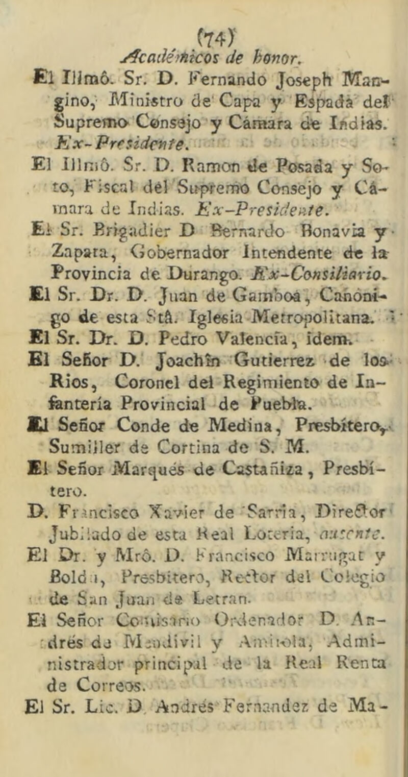 yfcadé¡titeos de honor. El Sr. D. Fernando Joseph Man^ gino, Ministro de'Capa y Es^dá def' Suprema Consejo y Cámara cife ládias. Kx-Presidente. El lllnid. Sr. D. Ramón de Posada y So- to, Fiscal dél Sitpfemo Consejo y Cá- mara de Indias. Kx-Presidente. El Sr. Brigadier D Bernardo Bonavia y Zapara, Gobernador Intendente de la Provincia de Durango. Kx^Consitiario. El Sr. Dr. D. Juan de Gamboa, Canóni- go de esta Stá. Iglesia Metropolitana. * El Sr. Dr. D. Pedro Valencia, ídem. El Señor D. Joachín Gutiérrez de loa- Ríos, Coronel del Regimiento de In- íantería Provincial de Puebla. m Señor Conde de Medina, Presbítero,.- Sumiller da Cortina de S. M. El Señor Marqués de Castañi-za, Presbí- tero. D. F rincisco Xavier de 'Sarria, Direílor' Jubilado de esta Real Lot^ria, autcnle. El Dr. y Mró. D. Krancisco Mairugat y Bold i, Frosbitero, Reílor del Colegio de San Juan da Letran. El Señor Cc-uisario Ord-enador D. .An- drés do Miodivil y .-\mii-í')la, Admi- nistrador principal de la Real Renta de Corre'OS. El Sr. Lio. D Andrés Fernandez de Ma-