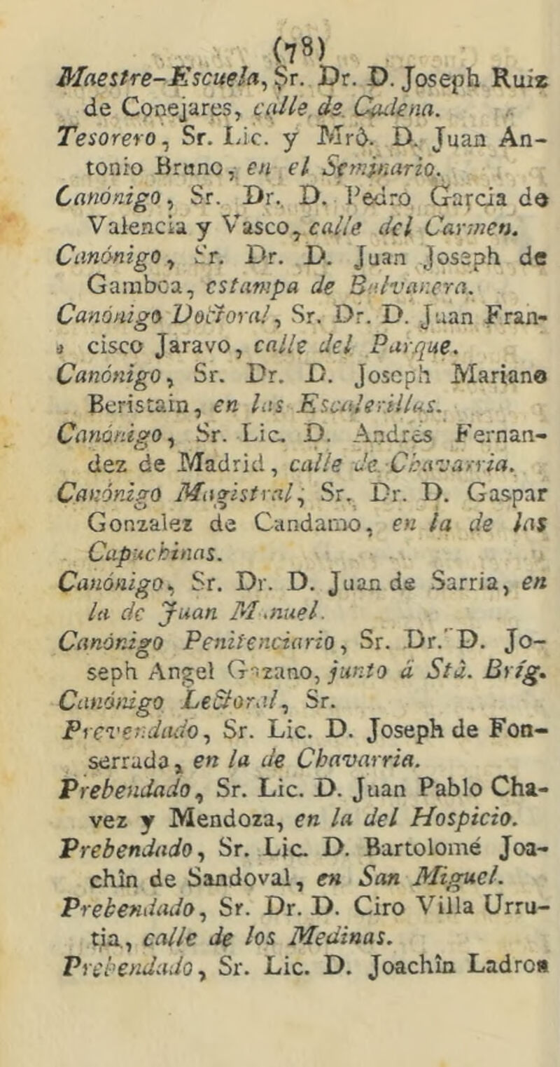 Maestre-Escuela^ ?r. Dr. D. Joseph Rui* de Conejares, cyí/íe. ds. Qu-lena. Tesorero^ Sr. I.ic. y Mr¿. D. Juan An- tonio Bruno, en el Setednario. Canónigo, Sr. Dr., D. Pedro Gaícia do Valencia y V'asco, ¿Icl Cannen. Canónigo^ h'r. Dr. D. Juan Jossph de Gamboa, estampa de Bulvar.cra. Canónigo Votlora! ^ Sr. Dr. D. Juan Fran- j cisco Jaravo, calle del Parque. Canónigo., Sr. Dr. D. Joseph Mariano Beristain, en las Escíderilíns. Canónigo., Sr. Lie. D. Andrés Fernan- dez de Madrid, calle de. Céavarria. Canónigo Magistral, Sr. Dr. D. Gaspar González de Candamo, en la de las Capuchinas. Canónigo., Sr. Dr. D. Juan de .Sarria, en la de Juan M,nuel. Canónigo Penitenciario, Sr. Dr.’ D. Jo- seph Angel G-izano, junio d Stu. Brfg. Canóiúgo LeSlor.il, Sr. PrcvendíUi'o, Sr. Lie. D. Joseph de Fon- serrada , en la de Cbavarria. PrebendadoSr. Lie. D. Juan Pablo Cha- vez y Mendoza, en la del Hospicio. Prebendado, Sr. Lie. D. Bartolomé Joa- chin de Sandoval, en San Miguel. Prebendado, Sr. Dr. D. Ciro Villa Urru- tia., calle de los Medinas. Prebendado y Sr. Lie. D. Joachin Ladro»