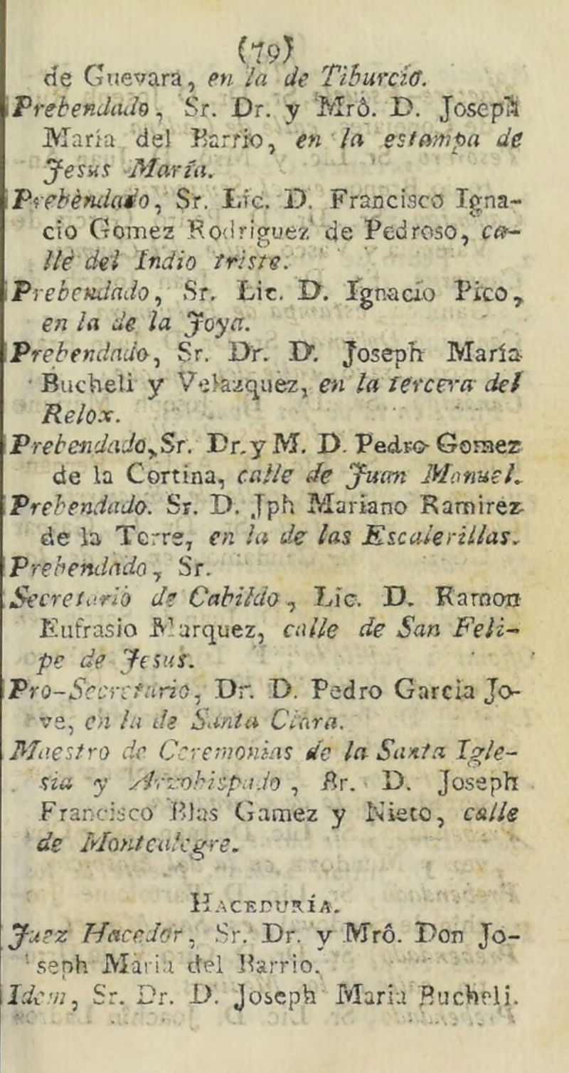 (19) cíe Guevara, en la de TiBurciff. \Prebendiuh ^ Sr. Dr. y Mró. C. Joscpli María del Earr», en la estampa de Jesus María. Prebémlado.) St. I.ic. D. Francisco Igna- cio Gómez Rodríguez de Pedroso, ca- llé dei Indio friste. PrebcHíladoSr, Lit. I>. ígnacio Pico, en la de la joya. 'Prebendado., Sr. I>r. rx. Joseph María Bucheli y Veíazqiiez, en la tercera det Relox. PrebendadOySr. DnyM. D. Pedro-Gomer de la Cortina, calle de yucm MotiueL Prebendado. Sr. D. Jph Mariano Ramírez- de la Tcrrs, en la de las Escalerillas. Prebendado y Sr. Secretarlo de Cabildo, Líe. D. Ramón- Eufrasio E’arquez, calle de San Feli- pe de Jesús. Pro-Scí :r:fario.¡ Dr. D. Pedro García Jo- ve, en la de Santa Cióra. Maestro de Ceremonias de la Sani.a Igle- sia y ydyi-ohisp.i.io , Br. D. Joseph Francisco P>]a.s Gamez y Nieto, estile de Moníciilcgre. H.ACEDURÍ A. Juez Hacedor. .Sr. Dr. y Mró. Don Jo- ’ seph Maria del Parrio, Idem, Sr. Dr. D. Joseph María .Ruchrli.