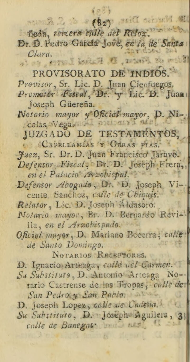 •t: (6*1 _ fevcerit ifil/c <iél' RéfoTc,  Dr. ¿). l^edro García^ Jov^ eá ¡a ¿fe Señts /^J - • t ' 4 Luirii^ , . ■>'. 'í t- , i ' PROVISOR ATO DE INDIOS.' Provisor^ Sr. Lie. D. J.iian Cíenfuegos, OfK.'er ’FiStaí^ 'Dr. 'y íic.^ ji. Júaa. Joseph Güereña. Notario mayor y‘Oficiar-mayor^ J). colas 'Vega.- •• ' ’ JUZGADO DE TESTAMENTOS,,, • CaÍ>ELLAKÍAS Y OdHAS rtx.S. Jaez, Sr. Dr. D. J-uan Krinciscc^ Jaravó. Dejensor Fiscal, Dr. D. Joséph^Frera,, en el Palacio' f-^-zohispal. Vsfe/tsor yFoogaJti, Dr. D. Joseph Vi- ceiue Sánchez, tailc íIc Chiquis. Relator, Lie. íJ. Joseph Áldasoro. Notario mayor, Br. D. Bernardo Revi- lla, en el Arzobispado. 0fichú mayor,T>, Mariano Becerra^ calle' lie Santo Domingo. ' Notarios R«r«¡>’T^RES. D. Ignacio-Ariéaga^ callé acl Caiynet:. Sa Substituto, D. AiUí^iio Arieaga No- tario Castrense de las T-ropaSj calle de San PcJi'O.y San Parlo. D. Joseph I.eipez, talle Cuik'na. - Su Substituto, D. Joseph'* Aguilera, jj calle de Banegat' r '•