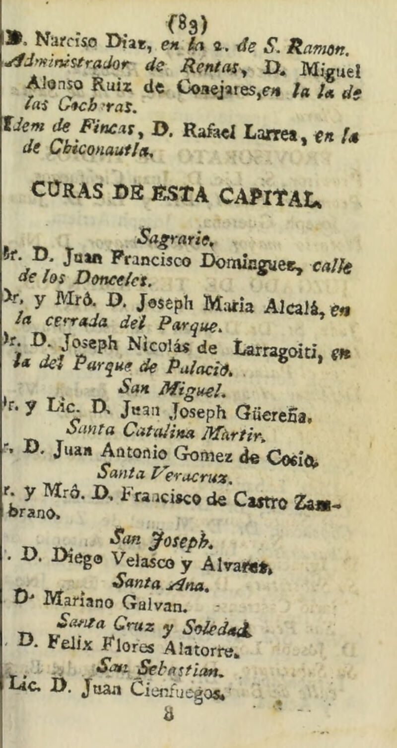 ». Narciso Diat, ia «. S. Ramón. ,^Jmtv.stradQr de Rentas., U. Miguel AJoaso Ruiz de Coaejaies,e« la la de las G*cbyra5. Idem de Fincas, D. Rafael Larre*, U de Cb$conautla, CORAS DB ESTA CAPITAL, Sagrarte, íf. D. Francisco Dominguee, calle de los Donceles. >r. y Mr6 D Joseph María AJcaJá, e« la cerrada del Parque. Nicoi^ de Larragoiti, m i* del Parque de Palacio, . ’ San Miguel, r. y Li(^ D, Jk3ii Joseph QuereSa, íx-mta Catalina Mártir, ■t D. Juan Aütonio Gómez de Coríou Santa Peracruís. iciaco de Caatro Za«^ T-» TV- ^^-yoiepk . V. Diego VeJasco y Alvawt» O iVlanano Galvan. SofitaCruz y SoiedaX O, Félix Flores AJatorre» ^bastión. Josa Cienfuegoa* a ' -