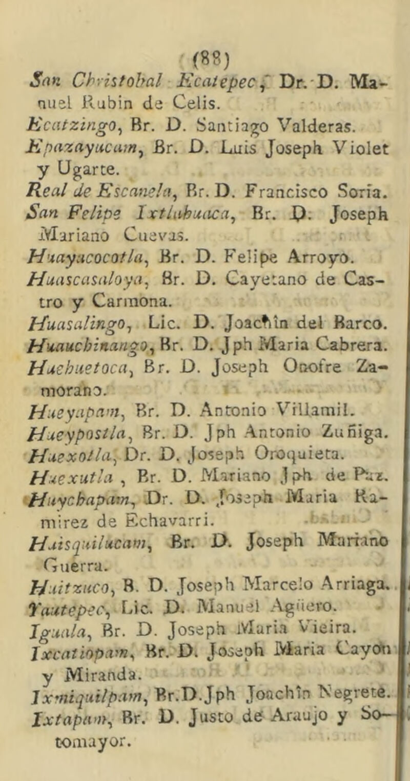 m San Chriitobal Kcatepec^ Dr. D. Ma- nuel Rubín de Celis. Eciitzingo^ Br. D. Santiago Valderas. Epazayucatn^ Br. D. Luis Joseph Violet y Ugarce. Real de Escanela, Rr. D. Francisco Soria. San Felipe 1 xtlahaaca, Rr. X). Joseph Mariano Cuevas. Huayacocotla^ Br. D. Felipe Arroyo. tíuascasaloya, Br. D. Cayetano de Cas- tro y Cariiiona. Ffuasalingo^ Lie. D. Joactiin del Barco. MitaucbitiangOj Br. D. J ph María Cabrera. Huehuetoca-, Br. D. Joseph Onofre Za- morano. Haeyapam^ Br. D. Antonio Viliamil. HueypoUla^ Br. D. Jph Antonio Zuñiga. Haexoila^ Dr. D. Joseph Oroquieta. Haexuíla , Rr. D. Mariano Jph de Paz. Huychapam^ Dr. D. Joseph María Ra- mírez de Echavarri. ' Huisquili*cam, Br. D. Joseph Mariano Guerra. Haitzuco, B. D. Joseph Marcelo Arriaga. 7'autepeey idic. D. Manuel .-Vgiiero. Jgaala, Br. D. Joseph iVlari.i Vieira. Jxcaiiapam, Br. D. Joseph Maria Cayon y Miranda. Ixmiquilpam, Br.D.Jph Jonchb Negrete. Ixtapam^ Rr. D. Justo de Araujo y So- toniayor.