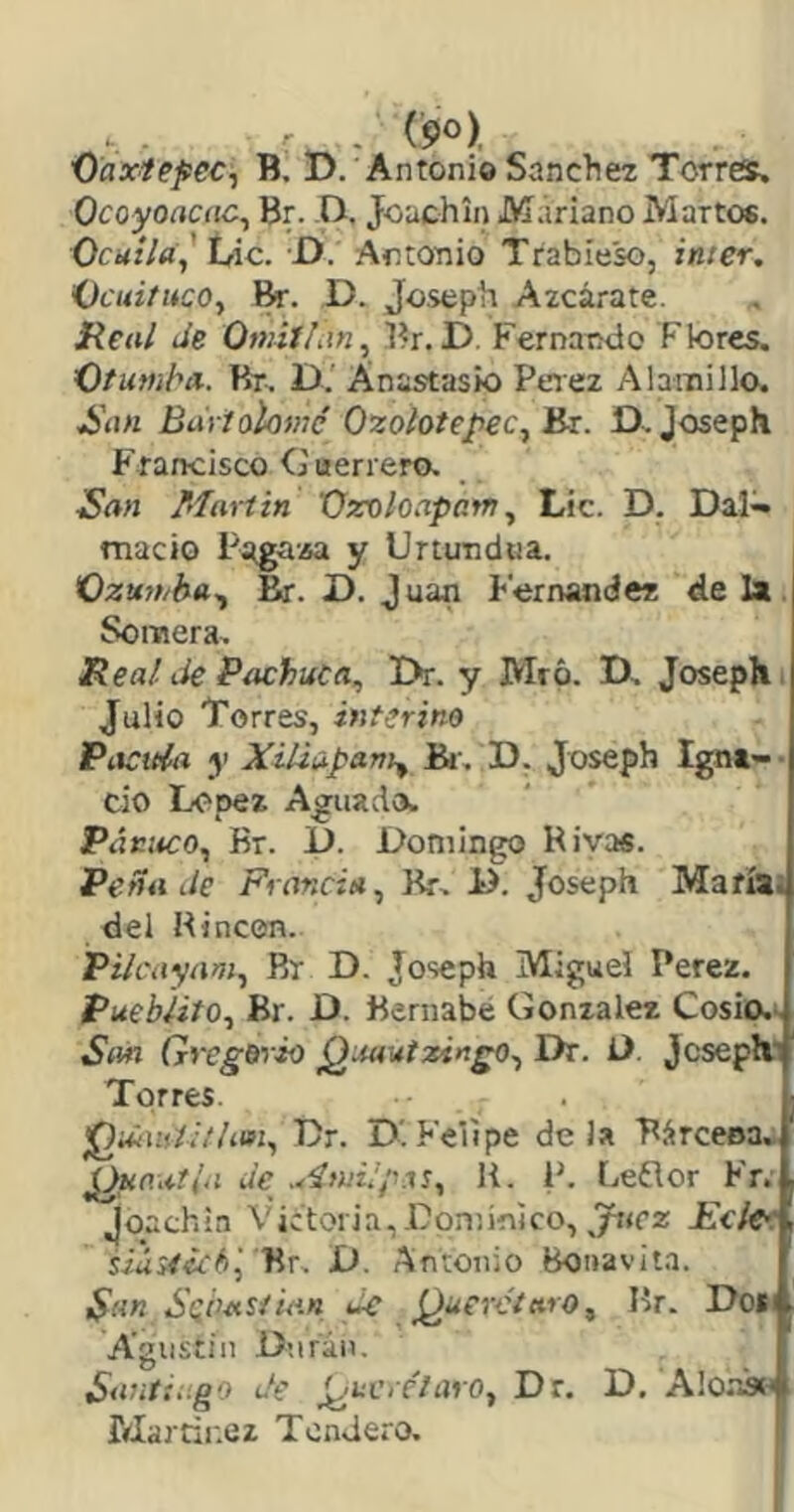 - (po), Üaxtefec^ B. D. Antonio Sánchez Torres. Ocoyoacíic^ Br. D. Jouchin Mariano Martes. OcHÍIa,' ÍAc. D. Antonio Trabieso, imer. Í)cuituco^ fe. D. Joseph Azcárate. Real Je Omitían^ Br.D. Fernando Flores. O/MWi/’it. Br. D. Anastasio Peiez Alainillo. ^í\n Bartolomé Ozolotepec^Bx. D^Joseph Francisco C uerrera San Martin Ozoloapam, Lie. D. Dafe macio Pagasa y Unundoa. K)ztt7t/ha^ fe. D. Juan Fernandez de Ix. Somera. Real Je Pachaca, Dr. y Mró. D. Joseph. Julio Torres, interino Piícttía y Xiliapam^ fe-, D. Joseph Ignt- • cío López Aguada. Pánaco, Br. i). Domingo Rivas. Peña Je Francia, fe. D. Joseph Mafíli del Rincón. Pilcayam, Br D. Joseph Miguel Perez. Pueblito, Br. D. Bernabé González Cosio.-^ San Gregorio QiMutzingo, Dr. Ü. Jcseph.1 Torres. ¡QuíUiti/lafi, Dr. D.Felipe déla RárceBa.- Je .^‘ínii/pas, li. P. Leflor Fr. Joachin Victoria,Dpniin]co, Ecie^: siáiiicb^ Br. D. Antonio boaasúta. San Sebastian Je J^uerciaro, Br. Dod Agustín Dnrán. SantXi.go Je ¿¡nvrétaro, Dr. D. Alo-W Marrir.ez Tendero. '