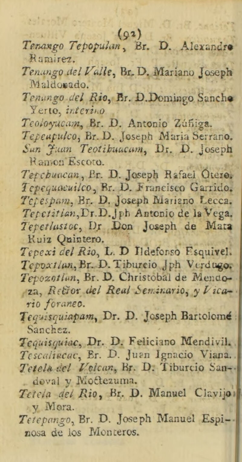 (9») TeruMgo Tepopulan^ Br. D. Aleicsn^r* Ha mi reí. TenMigo liel Vidle^ Br, D. Mariano Joseph jVlalduiiado. Tcnango del Rio^ Br. D.Doniiago Sanch* Yerto, ir.tcrit.o TeoloyuCMii, Br. D. Antonio Zúííiga. Tepcufuko, Br. D. Jostph María Serrano. San juun TeoiikuhCam^ JUr. i). Joseph H an <011 Es coro. Tef cbuuí'un, i'r. D. Joseph Rafael óieio. 1 cp(c¡uacui¡co^ Br. D. francisco Garrido. 7’c/e!'pii»i, Rr. D. josepih Mariano T.ecca. Tf/c/¿.'/fi>¡,r'r.D.J f'h Antonio de laV'ega. Jepct/usíGC^ Dr Don Joseph de Mata Kuia Quintero. Tepexi del /?¿o, L. D Ildefonso Fíquivel. TepvxJ íun, Br. D. T ibiuc i o J ph V < rd ugo. 7’epozotlnn, Br. D. Christóbal de Mcr.üo- za, Reidor del Real Sen-ÍKario, ypzca- rio foráneo. Tcq-^tsqui.apam., Dr. D. Joseph Bartolomé Sánchez. Te quisquille, Dr. D. Feliciano Mendivil. TcscalinciH-, Er. D. Juan Ignacio Viana. l'eteU dcl l'olcan, Hr. D. Tiburcio San-- . doval y Motlezuma. Te tela del Rio, Br. D. Manuel Clavijot y Mora. Tefepango,BT. D. Joseph Manuel Espi- nosa de los Monteros.