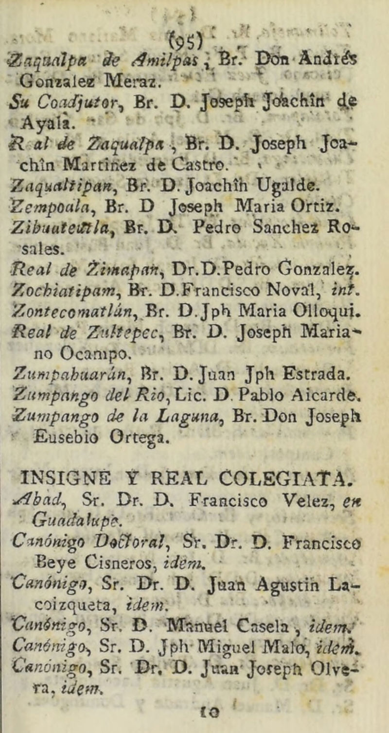 >ZnqaaJpa de /fmi/pas { 'Qr.''Dón Xaités González Merax.  ' Su Coc^juíor^ Br. D. Joseph Jcfechin ■ Ayala. ' íí al de Zaqualpn , Br. D. Joseph Joa-^ chin Martínez dft Castw.' « Zaquctltipan, BK D. Joachíh Ugalde. Zempoala^ Br. D Joseph María Ortiz. Zibuateifílay Br. IX Pedro Sanche* Ro*- sales. Real de Zimapafty Dr.D.Pedro Gonzale^. Zochiafiparriy Bt. D.Francisco Noval, int. Zontecomatláriy ^t. D.Jph María Olloqut. Real de Znltepecy Bt. D. Joseph María-*» no Ocanipo. Zumpahuarúriy Br. D. Juan Jph Estrada. Zumpango del 7?¿o,t.ic. D. Pablo Aicarde. Zumpango de la Laguna^ Br. Don Joseph Eusebío Ortega. INSIGNE Y REAL COLEGlAtA. y^bady Sr. Dr. D. Francisco Velez, en. Guadalupe. Canónico Decíoral, Sv. Dr, D. Francisco Beye Cisneros, ideni. Úanónigí), Sr. Dr. D. Jaan Agustín La*- coizqueta, iderH. VanértigOy Sr. D. Manrael Casela , idefTi.' CanénigO) Sr. D. Jplv Miguel Mala, ide^^ CenónigOy Sr. Dr, D. Jh*h-Joreph Olve> ra, idetn, co