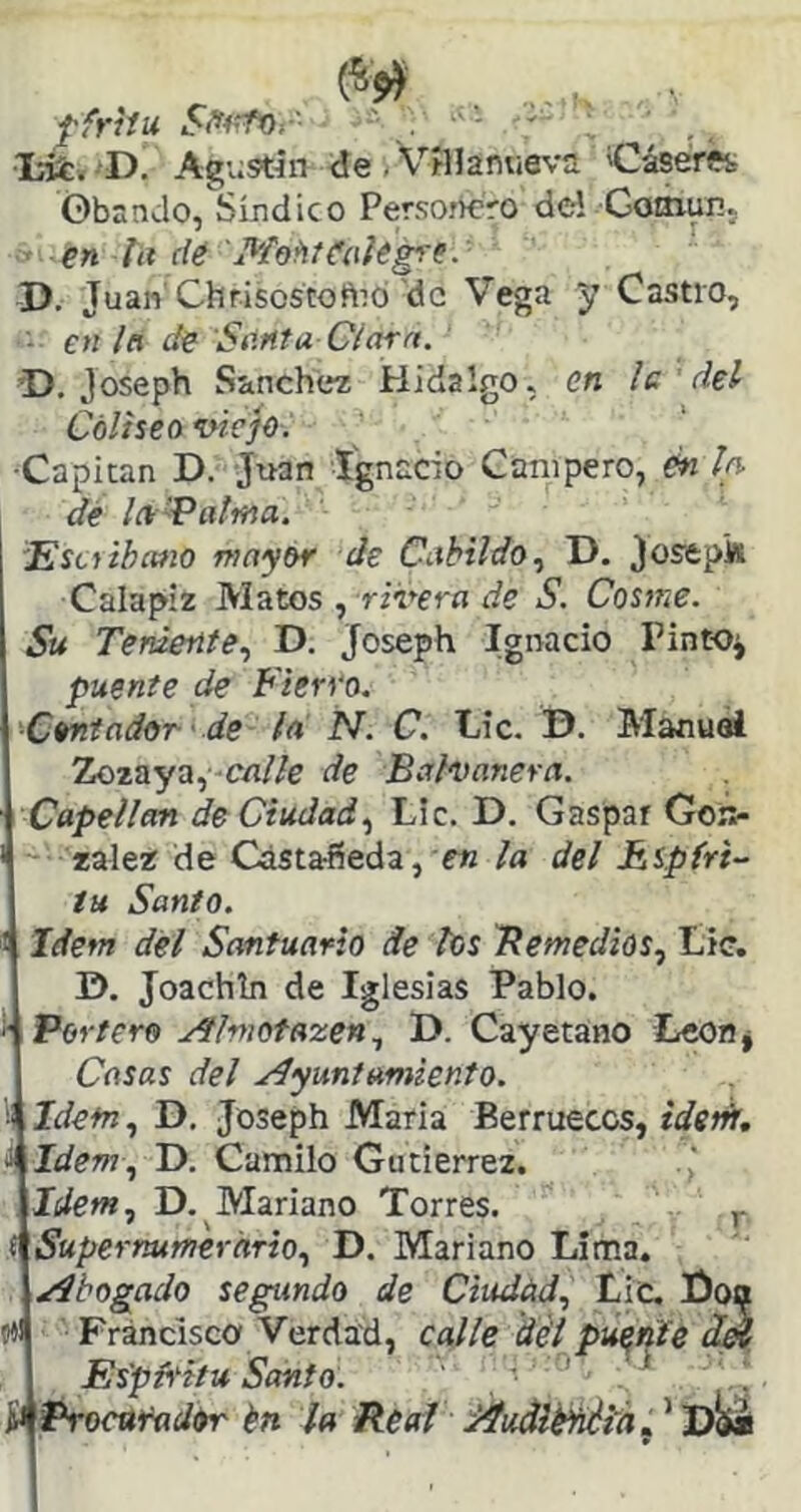 ffrhu ' •láfcí'D. Agv;stín de . Vaianueva 'Cáserftt ©bando, Síndico Persoí^ro dc-1 Goaiun. en la de 'Mo^íCak^e.' D. Juan'Chrisostoftib'de Vega y Castro, en la de Santa Clara. D, Joseph Sánchez Hidalgo, en le ’ del Coliseo viejo. •Capitán D. Juan Ignacio Campero, én la dé la'Patina. 'Esciihcmo mayor de Cabildo., D. Josepk Calapiz Matos , rzreríi í/e S. Cosme. Su Teniente., D. Joseph Ignacio Pinto^ puente de Fierro. Contador de la N. C. Oc. D. Manuel Zozaya,-cn/Ze de Balvanera. Capellán de Ciudad., Lie. D. Gaspar Gon- zález de Castañeda, e« la del Espíri- tu Santo. 1 Idem del Santuario de los Bemedios, Lie. D. Joachln de Iglesias Pablo. ^ Portero udflmofazen., D. Cayetano LeOflj Casas del .¿Ayuntamiento. '! Idetn, D. Joseph Maria Berruecos, idetit, J Idem, D. Camilo Gutiérrez. Idem, D, Mariano Torres. ( Supernumerario, D. Mariano Lima. /Abogado segundo de Ciudüd, Lie, fioa mi Francisco Verdad, calle del puente Ík Es'pFitu Santo. ■ ^ * Procurador én la Real /Auálé^i'h i, ’