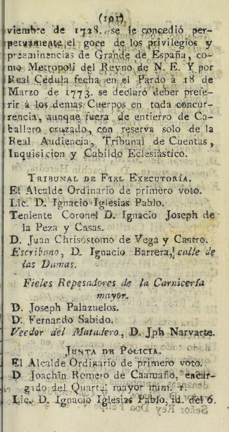 viembre 'd« , se (p poncfidió per- pettí-4i»ie(i5&,el goce de, los privilegios y p'jsniirüncias de Grapds de,España, co- rno Mecí;op<>li d^l Jjleyno'de N. E. Y por Real Cédula fecha.-/eii .el Fardo a jK de Marzo de Í775. se declaró’de'ber prefe- rir á los denus'Cuerpos en toda concur- Te,ncia, aunque fuera de entierro de Ca- ballero cnwado, .con re.serva solo de la Feal Audiencia, Tribunal de Cuentas, Icquisicion y .Cabildo Ecíesiastico. TRIBu^rAL DE Fiel Exkcutorí.a. El Alcrdde Ordinario de prínácro voto. Lie. D.. Ignacio^Iglesias Pablo. Teniente Coronel D, ígnacio joseph de la Peza y Casas. D. Juan Chrisó.ctomo de Pega y Castro. üscrihemo^ D, Ignacio Barrera,*de ias Dafilas. Fieles RepssaJores de la Carnicería mayor^ T>. Joseph Palazuelos. D'. Fernando Sabido. í^eedor del Matadero, D.. Jph Narvarte. Junta dr Pocicta.^ ir... El Alcalde Ordisari’ó de pri.meftt voto. D Joachin Remero de Caaraaño,en&dr- gado del Qiiartul nja'yór mi ni.'’-r Lie.'D. Ignacio Iglesias'P.ábJo,^tl.''rfel 6. , ry^:. YIJ.'.,'