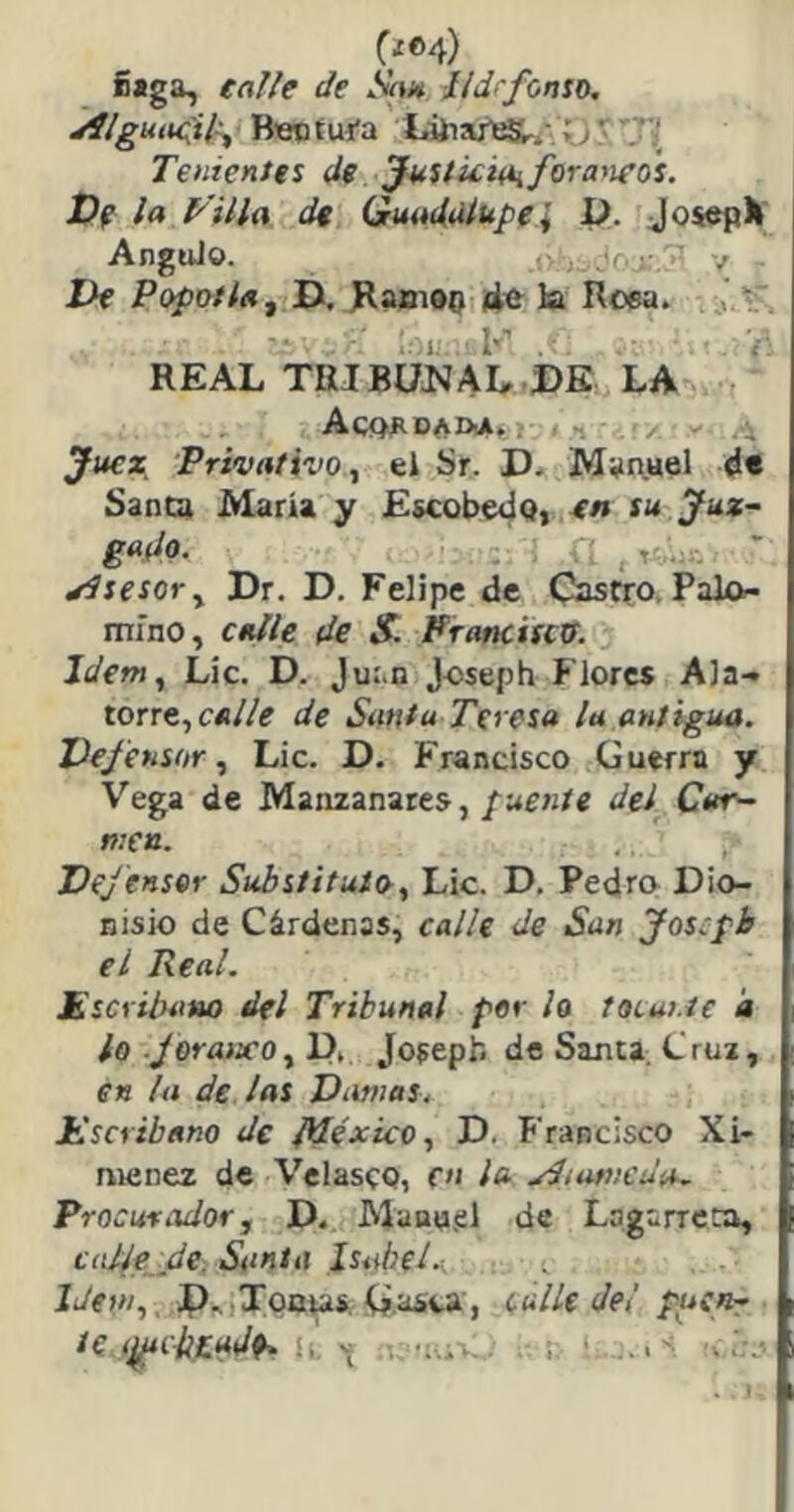 CiC4) Siga, talle de AV»* tidrfonio, jílguuc^il-^ Bentui'a Tenientes de Justicitiifora^ieos. Df la y illa de Guadalupe i í). JosepH AnguJo. / De Pópenla^ D, J^amOQ «1^ la Roea. : a. l'' . ; REAL TRJBÜJJAL DE LA Acqj^dad-a. . ^ Juez, Privativo ^ ei Sr. D. Manuel d« Santa María y EscobedOi tn su Juz- gado. - * Asesor y Dr. D. Felipe de Castro. Palo- mino, calle de S. Prancisext. Jdem^ Lie. D. Juan Joseph Flores Ala- torre, de Santa Teresa la antigua. Defensor Lie. D. Francisco Guerra y Vega de Manzanares,del Car- men. DeJensor Substituto., Lie. D. Pedro Dio- nisio de Cárdenas, calle de San Jos:pb el Real. Escribano del Tribunal por ¡o tOLui.te a lo JoraixOy D. Jofepf. de Santa. Cruz, en la de las Dustias. Escribano de ¡léxico., D. Francisco Xi- menez de Velasco, en la yJiunicda. Procuradorj D. Manu.el de Lagarrcca, calle de. iS<<«rn Isabel. Idem,. P.. Toaus. G.JOva j calle del puen- te I^C-iiíadP. i, V ¡,