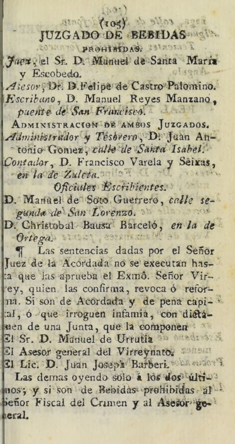 JUZG ADO DE BEBIDAS ' prohíbÍtda-». ^ ^i’<(Tí,>el Sr. D. Míiniiel de Santa Marfi y Escobeda. /iicsor ¡\yr. D.Eelipé de Castra Palomino. Kscrihiino^ D. Manuel Reyes Manzano, puente' Je' Sm Ft‘ím isc4. Admixistracíom ne, ambos Juzgados. ^dvwmtrftihr y Tését'erfl^ Di Juin An- ■ tohiaGómez, ¡ciUh'de Sienta Isabel. Coniaíhr.^ D. ^'rancisco Várela y Séixas, en la de '¿.nieta. ' Oficiiiles Escribientes.. D. Martiiel de StfDO Guerrero, calle se~ gHnJtt ite Stxn Loren'zo. D. Chrislobal Bausa Barceló, en la de Ortega. ^ Lns sentencias dadas por el Señor Juez de la Acordada no se executan has- ta que las aprueba el Exinó. Señor Vir- ey, quien las confirma, revoca ó retor- na. Sí son de Acordada y de pena capi- tal, ó que irroguen infamia, con diéiá*- «en de una Junta, que la componen ii Sr. D. Manuel de Urrutia ?1 Asesor general del Virreynato.- 2l Lie. D. Juan Jo.sepli Barberi. Las demas oyendo solo i lótf dos’41tí-' «os; y si son de Bebidas-- prohibidas al iefior Fiscal del Crimen y al Aaeáor' ¿e- leraL