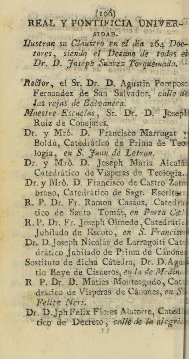 REAL Y PONTIFICIA ÜNIVER- STDAD. Ilustran su Claustro en el iHa 164 Doc- tores^ siendo el Dcsctno de todos ei Dr. 1), yossph Sutt’fcz Torquémada, ReSJor^ el Sr. Dr. IX Agustín Pemposc Fernaadei de San Salvador, calle dt\ las vejas de Balvanera. Maestre-Escuelas^ Sr. Dr. D. Joseplj Ruiz de Conejares. Dr. y Mró. D. Francisco Marrugat y Boldú, Catedrático de Prima de Teo’ logia, en S. Juan de Letra». Dr. y Mró. D. joseph María Alcalá Catedrático de Vispei'as de Teología. Dr. y Mró. D Francisco de Castro Zarr brano. Catedrático de Sagr. Escriti*r: R, P. Dr. P'r. Ramón Ca.saus, Catedrá tico de Santo Tomás, en Porta Cd! K.P. Dr. Fr. Jo.seph Olmedo,Catedrátic Jubilado de Escoto, en S. Francist- Dr, D. Joseph Nicolás de Larragoitt Cat^ drático Jubilado de P’íir.a de Cúnóne. Sostituto de dicha Cátedra, Dr. D.Agu tin Raye de Cisneros, en la de M.'dint R P. Dr. D. Matías Monreagudo, Cat drá.ito de Vísperas de Cánones, en S Felife Ncri. Dr. D.Jph Félix Flores Alutorre, Cated