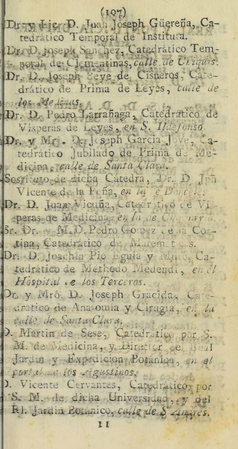 Dj-^ Josfigh GuQreoa,,M- teüráiico Terr.pQ/aY de'ÍnSdtu:a. Di^ p.^s|l]e^ 1''■“S5| :r. pt>í4i\ ds* CÍy^xi^dnaí,'ciá»e ije Vk íí^^s-. l>r, :í/y,e.de, Cisñ¿’rq3,' Ca. í- di ático de Prima de Leyis, tuiie de ■/os r rr ...fT : ■., r f; Pr- P, ’ouro Xárrapaga ^ CayédrsftícQ de Vísperas de uc^i,S ,.lUfj'jUsO Dr. y.-'-VIf;. '%3<spp{i García;J vc-, red'rátito Jubíludo dQ-Priiiía d. ade- . Síifitn '('¡¿¡u!. Sc;S.íi :utü:^e d-ieba Cátedra, J -r. D Jr) Vicente de, la Ft da, ef¿ /<i e id •. Dr. D. j^laja^V^!ca^^.,,Lut-,:jc r,.t¡^ó ttí ''.'í aperas, qe Medícriia..- e>t/.í ,..e C-, i.a- • §r. Pr. f»!....O.Pedro G-o ■.>-./ . e >a Co - J;íua, Cateto'adco d- j.d.,4.ieni. t . s. Dn D. Joachli! Fio - guía y ■v.-u ,. Cu- íedraticu de rdexhoao Vieaeqdi, e,. J! HospiíLil ,e ios Terceros. 3c y idró. P. joseph Gracída-, - orático <ki Ana oaua y ■Gir.i,gia,Li c.iiie ^k-Sii.‘:t.í-.C¡i-i-<A. . )- Martin de Sese, Qa:edr.jtiói p..r M. de ieoícina ,• y Píroe or --e. - ul Jutuj} y •i*.xpíd¡c:ün:,Poíaníoíi, cOi ai íOS ^'rgieuíuos.^ P ^ iceiiCe C1 Gay^jcii¿ittc,0' por 'S, M. de d.kda .Uniyersjaad,»v osl Rl. Jaictiü¿oiaaico, c>.iiL^de ÍT'.a^i^s. II