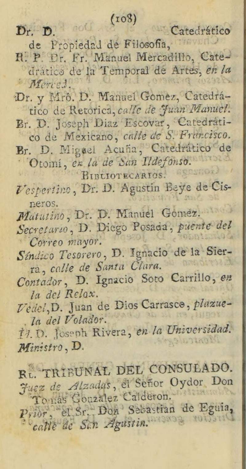 (io8) Dr, D. Catedrático de Propiedad de Filosofía, II. P. ilr. Fr. Manuel Mercadillo, Cate- drático de la Temporal de Artes, en la ' Mcrcei. -Dr. y Mró. D. Maivuel Gómez, Catedrá- tico de Retorica, C!i//c de Juan Manuel. Er. D. joseph Dia-z Escovar, Catedráti- co de Mexicano, calle de S. Frtmcisco. Br. D. Acuña, Catedrático de Otomi, cu la de San Ildefonso. Bibliotecarios. fcsperíino., Dr. D. Agustin Beye de Cis- neros. Muiuíino, Dr. D. Manuel Góméz. Secretario., D. Diego Posada, puente del Correo mayor. Síndico Tesorero., D. Ipacío de la Sier- ra, calle de Santa Clara. Contador., D. Ignacio Soto Carrillo, en la del Relax. Juan de Dios Carrasco, p/rtza<r- . la del Volador. ij.Xi. Josenh Rivera, en la Universidad. Ministro, D. Fl. TRIBUNAI/ DEL COI'fSULADO. Juez de MIzadas., eTSeñor Oydor Don 'To iiáS González Calderón. ; Don Sebastian de Eguia, ■' catVe di Sile. A^astin; • ■ •