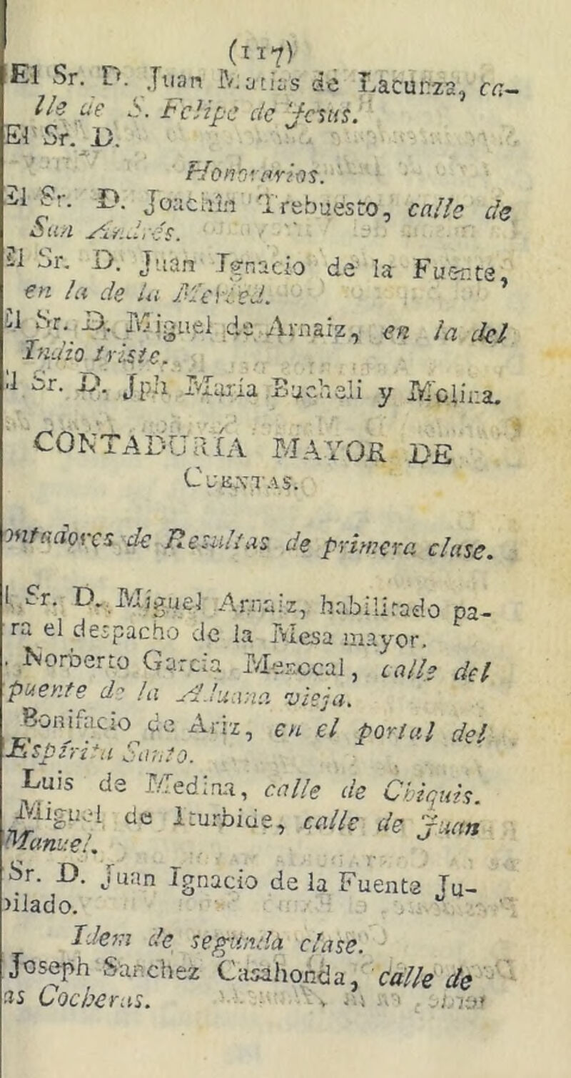 (íl?) El Sr. D. Juan Reacias áxj T-iacunzs, cc— Ih ae S. B'dipc de '/ñus. EiSr.D. , * Bfonbvflríos. -1 Sr. D. Jociciií,'! Trebaesto, ca/íe de *Jií/Z yir.drés. ■  21 Sr. D. Jaan Ignacio de ¡a Fuer.ta, ^ en la de Ui MeVLed. U Sr. B.. Rjjguel dü Amaiz, en ¡a dcl Indio iridie. il Sr. £». Jpji Rlaiía Bucheli y Irroiii-.a. CONTADURÍA MAYOH DE CuKXa AS. onfaaores de Residías de primera clase. L?r. D. Miguel Arnaiz, habilirado pa- ra el despacho de la Mesa ¡nayor. . Norberto Garda í/Ier.ccaJ, Lall¡> del puente d- hx Aduana vieja, Bonifacjo de Ariz, en el portal del iiSpín^a Sauto. Luis de Media.!, calle de Chicáis. Miguel de Iturbide, calle de rúan Manuel. Sr. D. Juan Ignacio déla Fuente Tu- >ilado. Idem de segunda clase. Joseph Sánchez Cusáhoncia, de 'US Cocheras. ■ ^ V i.\ -v'l