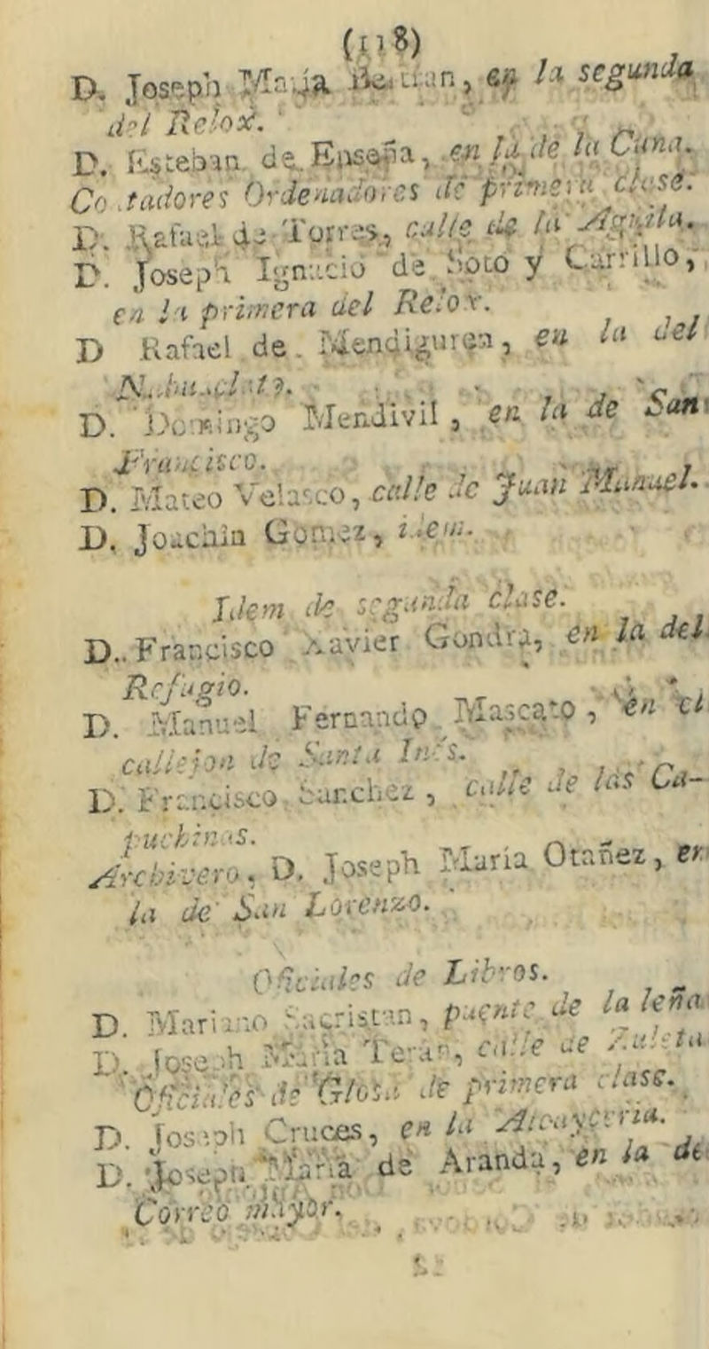 I>. Jos^pb eji l.\ segunda^ 'li-'í íle’o¿. '' ' •' di ae:-ox. , V D. íi^teban, C-./n.?- Co .tadore^ Ordenadove^ de p^tnizm clü%é. I). K£fue,):4y D. Josei/'i I-ni'.ciú'de.Spto y Camilo,, en ’ i primera del Re'or. D Kahel de. M«n(i4in<ía, eu la aei D. l^c-.Kiugo Mendivil, en la de ¿um D. Mateo Vela^.co, cíí/Zc ac Juan idimaeU D, joacaia Goraez, 2•?'■• Idem M :cga^ clase. D.. Francisco Xavier Gondr^, en la del. Rrfuffio. ■ i’/ r. D. Manuel Fernnndp. Mascado ■, en x callejón de tmnta In-s. ndPa- D. Francisco ¿ar.cbez , caite de la- A^-cbívero, D, Josepb María Otanez, er ¿a de' San LoxenzC. Oñeiaies de Libros. D iosioli Cruces, en la x:t-¡.a)r. ■ D. Arand,. e« ¿* *■