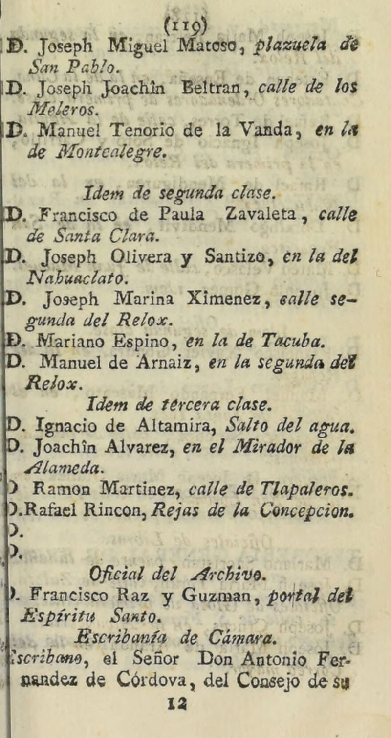 (”9) , , ^ D. Joseph Miguel Matoso, plazuela oí San Pablo. ID. Joseph Joachln Beltran, calle de los Meleros. D. Manuel Tenorio de la Vanda, en la de Montcalegre. Idem de segunda clase. !>• Francisco de Paula Zavaleta, calle de Santa Clara. D. Joseph Olivera y Santizo, cn la del Nabuaclato. D. Joseph Marina Ximenez, ealle se- gunda del Relox. D. Mariano Espino, en la de Tacuha. D. Manuel de Arnaiz, en la segunda deí Relox. Idem de tercera clase. D. Ignacio de Altamira, Salto del agua. D. Joachin Alvarez, en el Mirador de Isi yllanieda. ) Ramón Martínez, calle de TlapaJeros. D.Raíacl Rincón, de la Concepción. X X Oficial del Archivo. ). Francisco Raz y Guzman, portal dei Espíritu Santo. Escribanía de Cifrara. ' Iscribano.^ el Señor Don Antonio Fer- nuidez de Cdrdova, del Consejo des;i 12