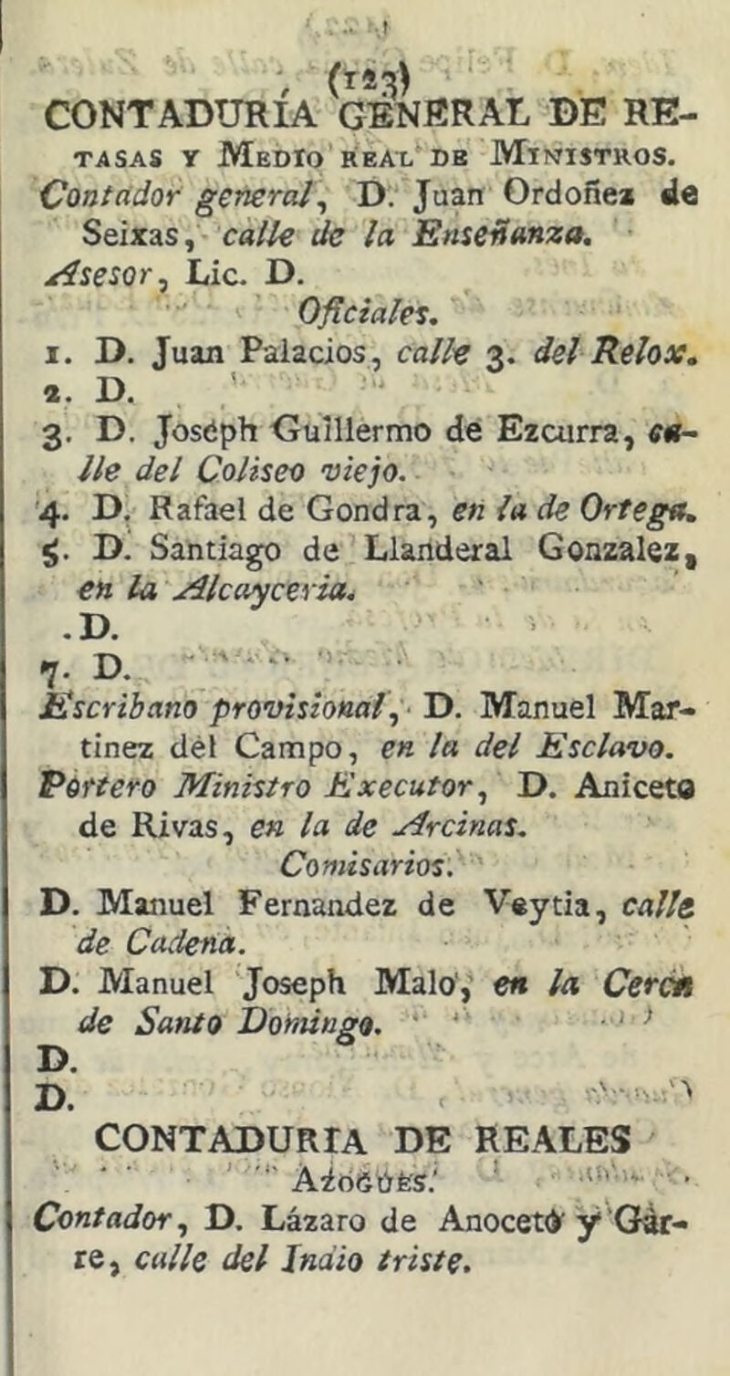 •.t CONTADURIA GENRRAL DE RE- TASAS y Medio REAL DE Ministros. Contador general^ D. Juan Ordoñea de Seixas, calle de la Enseñanza. Asesor, Lie. D. Ojlciales. I. D. Juan Palacios, calle 3. del Relox, *. D. 3. D. Joséph Guillermo de Ezcurra, ca- lle del Coliseo viejo. '4. D, Rafael de Gondra, eñ la de Ortega. D. Santiago de Llanderal González, en la Alcayceria^ .D. 7. D. ' ■= Escribano provisional., D. Manuel Mar- tínez dél Campo, en la del Esclavo, Portero Ministro Executor, D. Aniceto de Rivas, en la de Mrcinas. Comisarios. D. Manuel Fernandez de Veytia, calle de Cadena. D. Manuel Joseph Malo',’ en ¡a Cercñ de Santo Iloniittgo. ' • ' ^ D. D. CONTADURIA DE REALES Aióéúfes.' ' ' ' • Contador., D. Lázaro de AnocetO'y'Gár- re, calle del Indio triste.