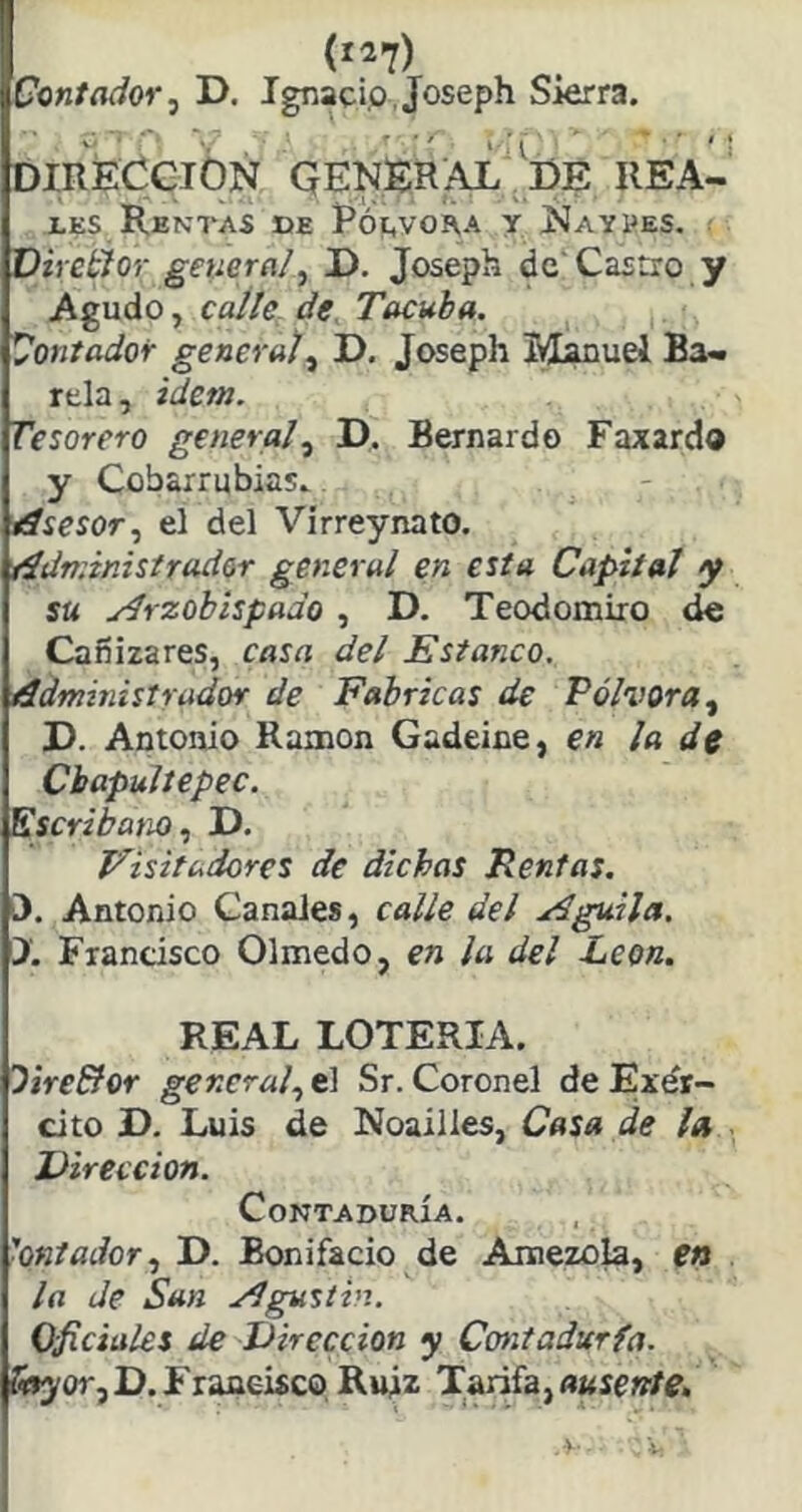 (1^7) Contador ■¡ D. Ignacio, Joseph Sierra. »■ ■■ ■■ , • •' ‘ ' DIRECCION QENERAL de REA- íes Rentas oe Rói,voi\a y Naypes. r VhebJor genera!, D. Josepii de'Castro y Agudo, caite de. Tacuba. Contador generat, D. Joseph M;u5uel Ba- rda, Ídem. Tesorero general, D. Bernardo Faxardo y Cobarrubias. tísesor, el del Virreynato. íídnúnistradar general en esta Capital y su ^Arzobispado , D. Teodomiro dé Cafíizares, casa del Estanco, áimmtstrador de Fabricas de Pólvora, D. Antonio Ramón Gadeine, en la de Cbapultepec. Escribano, D. Visitadores de dichas Rentas. i). Antonio Canales, calle del Aguila. X Francisco Olmedo, en ¡a del León. REAL LOTERIA. Oire&or general, t\ Sr. Coronel de Exdr- cito D. Luis de Noailles, Casa de la Dirección. Contaduría. ■oniador, D. Bonifacio de Amezola, en la de San Agustín. Oficiales de Dirección y Contadurfa. fi»yor,D.Frajaeisco Ruiz Tarifa,