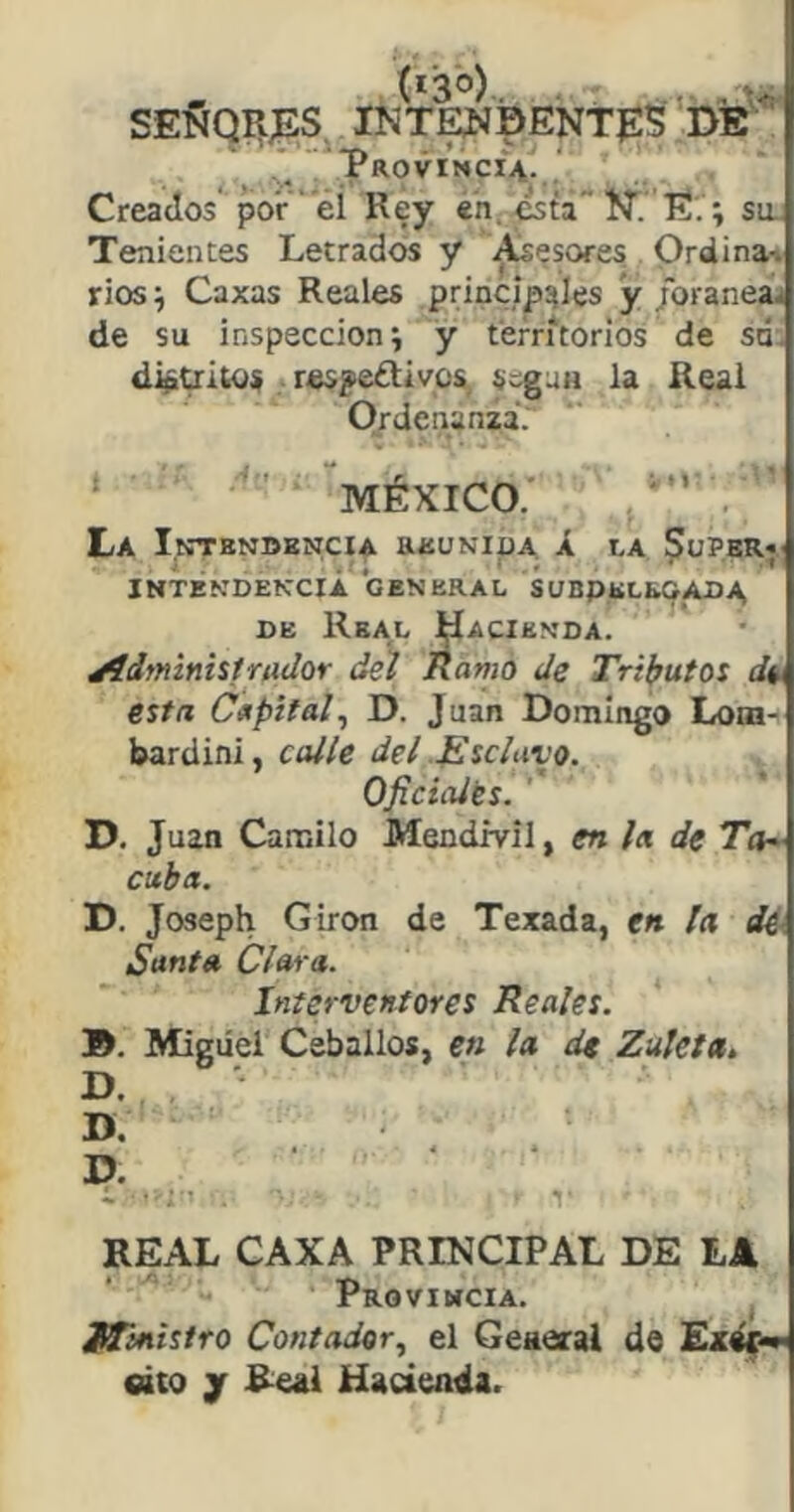 ^ í*3o).. . ... se5íqii;es int^isentes de ,'/ Proviñci^. ‘ Creados por ei Rey en, esta'* ÍT. E.; sa Tenientes Letrados y pesores . Ordina-i rios^ Caxas Reales principales y/oraneaj de su inspección i y territorios de só. detritos respe¿tivos, segau la Real Ordenanza. MÉXICO.' . La I.ntbndkncia aauNiüA Á la Supbrj INTÉNDEKCrÁ ‘GENERAL SUBPELEOADA, DE Real ^acienda. jídfninistrudor dú Ramo de Tri}?utoi dis esta Capital^ D. Juan Domingo Lora- bardini, ccUle del Esclavo. Oficialts. ’ D. Juan Canailo Mendml, en la de Ta^ cuba. jy. Joseph Girón de Texada, en la de- Santa Clara. Interventores Reales. 9. Miguel Ceballos, en la de Zuleta. D. ' D, D. « ■ ■ ■ 1 REAL CAXA PRINCIPAL DE LA Provimcia. ^ Jffinistro Contador, el Geaeral de cito jr Real Hacienda.